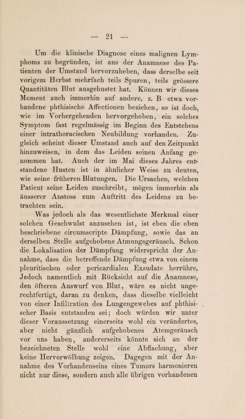 Um die klinische Diagnose eines malignen Lym¬ phoms zu begründen, ist aus der Anamnese des Pa¬ tienten der Umstand hervor zuheben, dass derselbe seit vorigem Herbst mehrfach teils Spuren, teils grössere Quantitäten Blut ausgehustet hat. Können wir dieses Moment auch immerhin auf andere, z. B etwa vor¬ handene phthisische Affectionen beziehen, so ist doch, wie im Vorhergehenden hervorgehoben, ein solches Symptom fast regelmässig im Beginn des Entstehens einer intrathoracischen Neubildung vorhanden. Zu¬ gleich scheint dieser Umstand auch auf den Zeitpunkt hinzuweisen, in dem das Leiden seinen Anfang ge¬ nommen hat. Auch der im Mai dieses Jahres ent¬ standene Husten ist in ähnlicher Weise zu deuten, wie seine früheren Blutungen. Die Ursachen, welchen Patient seine Leiden zuschreibt, mögen immerhin als äusserer Anstoss zum Auftritt des Leidens zu be¬ trachten sein. Was jedoch als das wesentlichste Merkmal einer solchen Geschwulst anzusehen ist, ist eben die oben beschriebene circumscripte Dämpfung, sowie das an derselben Stelle aufgehobene Atmungsgeräusch. Schon die Lokalisation der Dämpfung widerspricht der An¬ nahme, dass die betreffende Dämpfung etwa von einem pleuritischen oder pericardialen Exsudate herrühre. Jedoch namentlich mit Rücksicht auf die Anamnese, den öfteren Auswurf von Blut, wäre es nicht unge¬ rechtfertigt, daran zu denken, dass dieselbe vielleicht von einer Infiltration des Lungengewebes auf phthisi- scher Basis entstanden sei; doch würden wir unter dieser Voraussetzung einerseits wohl ein verändertes, aber nicht gänzlich aufgehobenes Atemgeräusch vor uns haben, andererseits könnte sich an der bezei ebneten Stelle wohl eine Abflachung, aber keine Hervorwölbung zeigen. Dagegen mit der An¬ nahme des Vorhandenseins eines Tumors harmonieren nicht nur diese, sondern auch alle übrigen vorhandenen