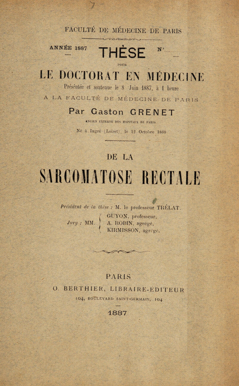 7- FACULTÉ DE MÉDECINE DE PARIS ANNÉE 1887 THÈSE N TOUR LE DOCTORAT EN MÉDECINE Présentée et soutenue le 8 Juin 1887, à 1 heure A LA FACULTÉ DE MEDECINE DE PARIS Par Gaston G RE N ET ANCIEN EXTERNE DES HOPITAUX DE PARIS Né à Ingré ( Loiret), le 12 Octobre 1860 DE LA SARCOMATOSE RECTALE Président de la thèse : M. le professeur T R EL AT, GUYON, professeur, Jury : MM. A. ROBIN, agrégé, \ KIRMISSON, agrégé. PARIS O. BERTHIER, LIERAI RE-ÉDITE U R 104, BOULEVARD SAINT-GERMAIN, 104 1887