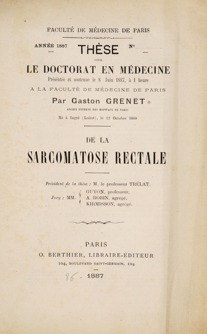 FACULTÉ DE MÉDECINE DE PARIS ANNÉE 1887 “y j^j ^ g ^ N° FOUR LE DOCTORAT EN MÉDECINE Présentée et soutenue le 8 Juin 1887, à 1 heure A LA FACULTÉ DE MEDECINE DE PARIS Par Gaston G RE N ET * ANCIEN EXTERNE DES HOPITAUX DE PARIS J Né à In gré (Loiret), le 12 Octobre 1860 DE LA S/VRCOMATOSE RECTALE President de la thèse : M. le professeur TRELAT / GUYON, professeur, Jury : MM. A. ROBIN, agrégé, [ KIRMISSON, agrégé. . PARIS O. BERTHIER, LIBRAIRE-ÉDITEUR IO4, BOULEVARD SAINT-GERMAIN, 104 0 „ 1887