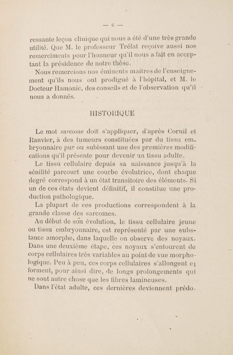 ressante leçon clinique qui nous a été d’une très grande utilité. Que M. le professeur Trélat reçoive aussi nos remercîments pour l’honneur qu il nous a lait en accep¬ tant la présidence de notre thèse. Nous remercions nos éminents maîtres de renseigne¬ ment qu’ils nous ont prodigué à l’hôpital, et M. le Docteur Hamonic, des conseils et de l’observation qu’il nous a donnés. m „ HISTORIQUE Le mot sarcome doit s’appliquer, d’après Corail et Ranvier, à des tumeurs constituées par du tissu em¬ bryonnaire pur ou subissant une des premières modifi¬ cations qu’il présente pour devenir un tissu adulte. Le tissu cellulaire depuis sa naissance jusqu’à la sénilité parcourt une courbe évolutrice, dont chaque degré correspond à un état transitoire des éléments. Si un de ces états devient définitif, il constitue une pro¬ duction pathologique. La plupart de ces productions correspondent à la grande classe des sarcomes. Au début de son évolution, le tissu cellulaire jeune ou tissu embryonnaire, est représenté par une subs» tance amorphe, dans laquelle on observe des noyaux. Dans une deuxième étape, ces noyaux s’entourent de corps cellulaires très variables au point de vue morpho¬ logique. Peu à peu, ces corps cellulaires s’allongent et forment, pour ainsi dire, de longs prolongements qui ne sont autre chose que les fibres lumineuses. Dans l’état adulte, ces dernières deviennent préclo- N \