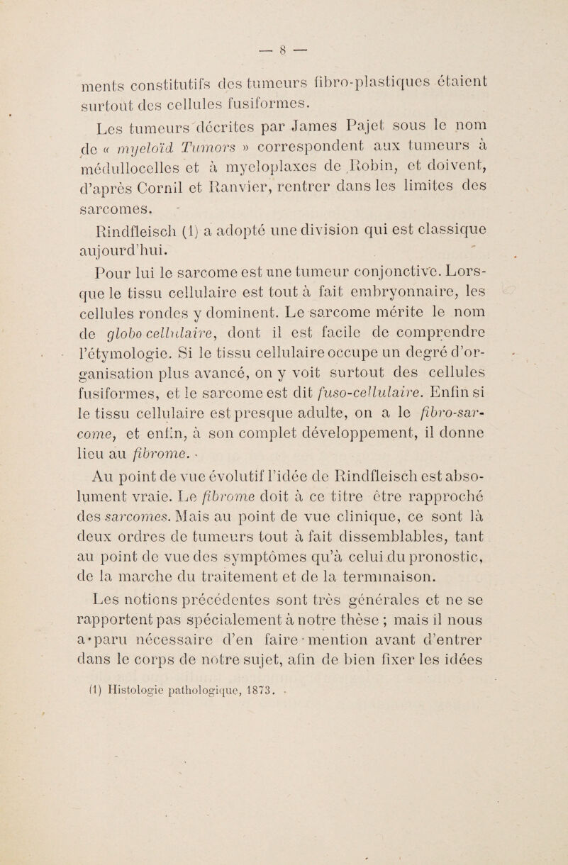 nient s constitutifs clés tumeurs fibro-plastiques étaient surtout des cellules fusiformes. Les tumeurs décrites par James Pajet sous le nom de « myeloïd Tumors » correspondent aux tumeurs à médullocelles et à myeloplaxes de Robin, et doivent, d’après Cornil et Ranvier, rentrer dans les limites des sarcomes. Rindfleisch (1) a adopté une division qui est classique aujourd'hui. Pour lui le sarcome est une tumeur con jonctive. Lors¬ que le tissu cellulaire est tout à fait embryonnaire, les cellules rondes y dominent. Le sarcome mérite le nom de globo cellulaire, dont il est facile de comprendre l’étymologie. Si le tissu cellulaire occupe un degré d’or¬ ganisation plus avancé, on y voit surtout des cellules fusiformes, et le sarcome est dit fuso-cellulaire. Enfin si le tissu cellulaire est presque adulte, on a le fîbro-sar- corne, et enfin, à son complet développement, il donne lieu au fibrome. • Au point de vue évolutif l’idée de Rindfleisch est abso¬ lument vraie. Le fibrome doit à ce titre être rapproché des sarcomes. Mais au point de vue clinique, ce sont là deux ordres de tumeurs tout à fait dissemblables, tant au point de vue des symptômes qu’à celui du pronostic, de la marche du traitement et de la terminaison. Les notions précédentes sont très générales et ne se rapportent pas spécialement à notre thèse ; mais il nous a «paru nécessaire d’en faire ■ mention avant d’entrer dans le corps de notre sujet, afin de bien fixer les idées (1) Histologie pathologique, 1873. •