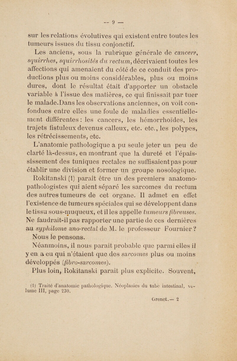 sur les relations évolutives qui existent entre toutes les tumeurs issues du tissu conjonctif. Les anciens, sous la rubrique générale de cancers, squirrhes, squirrhosités du rectum, décrivaient toutes les affections qui amenaient du côté de ce conduit des pro¬ ductions plus ou moins considérables, plus ou moins dures, dont le résultat était d’apporter un obstacle variable à l’issue des matières, ce qui finissait par tuer le malade.Dans les observations anciennes, on voit con¬ fondues entre elles une foule de maladies essentielle¬ ment différentes : les cancers, les hémorrhoïdes, les trajets fistuleuxdevenus calleux, etc. etc., les polypes, les rétrécissements, etc. L’anatomie pathologique a pu seule jeter un peu de clarté là-dessus, en montrant €[ue la dureté et l’épais¬ sissement des tuniques rectales ne suffisaient pas pour établir une division et former un groupe nosologique. Rokitanski (1) paraît être un des premiers anatomo¬ pathologistes qui aient séparé les sarcomes du rectum des autres tumeurs de cet organe. Il admet en effet l’existence de tumeurs spéciales qui se développent dans le tissu sous-muqueux, et files appelle tumeurs fibreuses. Ne faudrait-il pas rapporter une partie de ces dernières au syphilome ano-rectal de M. le professeur Fournier? Nous le pensons. Néanmoins, il nous parait probable que parmi elles il y en a eu qui n’étaient que des sarcomes plus ou moins développés (fibro-sarcomes). Plus loin, Rokitanski paraît plus explicite. Souvent, (1) Traité d’anatomie pathologique. Néoplasies du tube intestinal, vo¬ lume III, page 230. G renet.— 2