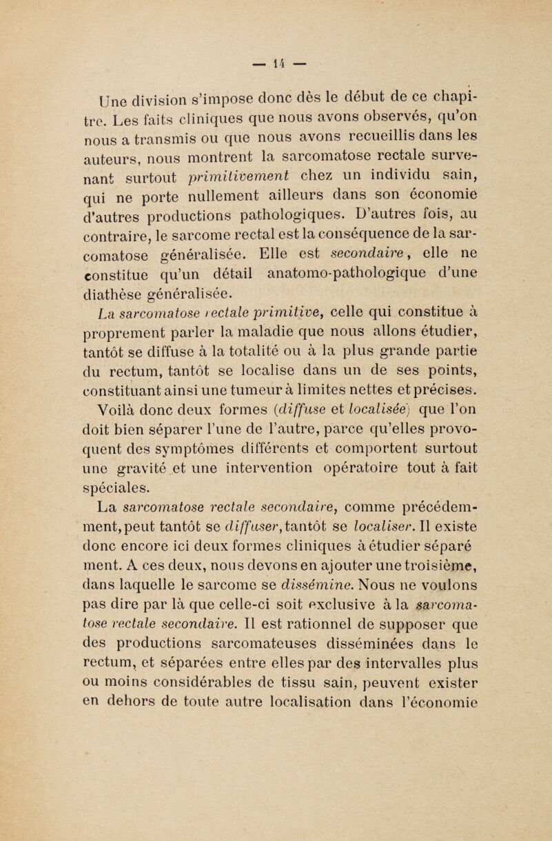 Une division s’impose donc dès le début de ce chapi¬ tre. Les faits cliniques que nous avons observés, qu’on nous a transmis ou que nous avons recueillis dans les auteurs, nous montrent la sarcomatose rectale surve¬ nant surtout primitivement chez un individu sain, qui ne porte nullement ailleurs dans son économie d’autres productions pathologiques. D’autres fois, au contraire, le sarcome rectal est la conséquence de la sar¬ comatose généralisée. Elle est secondaire, elle ne constitue qu’un détail anatomo-pathologique d’une diathèse généralisée. La sarcomatose rectale primitive, celle qui constitue à proprement parler la maladie que nous allons étudier, tantôt se diffuse à la totalité ou à la plus grande partie du rectum, tantôt se localise dans un de ses points, constituant ainsi une tumeur à limites nettes et précises. Voilà donc deux formes (diffuse et localisée) que l’on doit bien séparer l’une de l’autre, parce qu’elles provo¬ quent des symptômes différents et comportent surtout une gravité et une intervention opératoire tout à fait spéciales. La sarcomatose rectale secondaire, comme précédem¬ ment, peut tantôt se diffuser,tantôt se localiser. Il existe donc encore ici deux formes cliniques à étudier séparé ment. À ces deux, nous devons en ajouter une troisième, dans laquelle le sarcome se dissémine. Nous ne voulons pas dire par là que celle-ci soit exclusive à la sarcoma¬ tose rectale secondaire. Il est rationnel de supposer que des productions sarcomateuses disséminées dans le rectum, et séparées entre elles par des intervalles plus ou moins considérables de tissu sain, peuvent exister en dehors de toute autre localisation dans l’économie