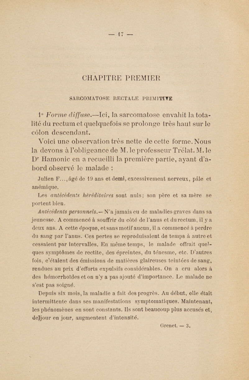 CHAPITRE PREMIER SARCOMATOSE RECTALE PRIMITÏYE 1° Forme diffuse.—Ici, la sarcomafcosc envahit la tota¬ lité du rectum et quelquefois se prolonge très haut sur le côlon descendant. Voici une observation très nette de cette forme. Nous la devons à l’obligeance de M. le professeur Trélat. M. le Dr Hamonic en a recueilli la première partie, ayant d’a¬ bord observé le malade : Julien F...,âgé de 19 ans et demi, excessivement nerveux, pâle et anémique. Les antécédents héréditaires sont nuis; son père et sa mère se portent bien. Antécédents 'personnels.— N’a jamais eu de maladies graves dans sa jeunesse. A commencé à souffrir du côté de l’anus et du rectum, il y a deux ans. A cette époque, et sans motif aucun, il a commencé à perdre du sang par l’anus. Ces pertes se reproduisaient de temps à autre et cessaient par intervalles. En même temps, le malade offrait quel¬ ques symptômes de rectite, des épreintes, du ténesme, etc. D’autres fois, c’étaient des émissions de matières glaireuses teintées de sang, rendues au prix d’efforts expulsifs considérables. On a cru alors à des hémorrhoïdes et on n’y a pas ajouté d’importance. Le malade ne s’est pas soigné. Depuis six mois, la maladie a fait des progrès. Au début, elle était intermittente dans ses manifestations symptomatiques. Maintenant, les phénomènes en sont constants. Ils sont beaucoup plus accusés et, de'ljour en jour, augmentent d’intensité. Grenet. — 3.