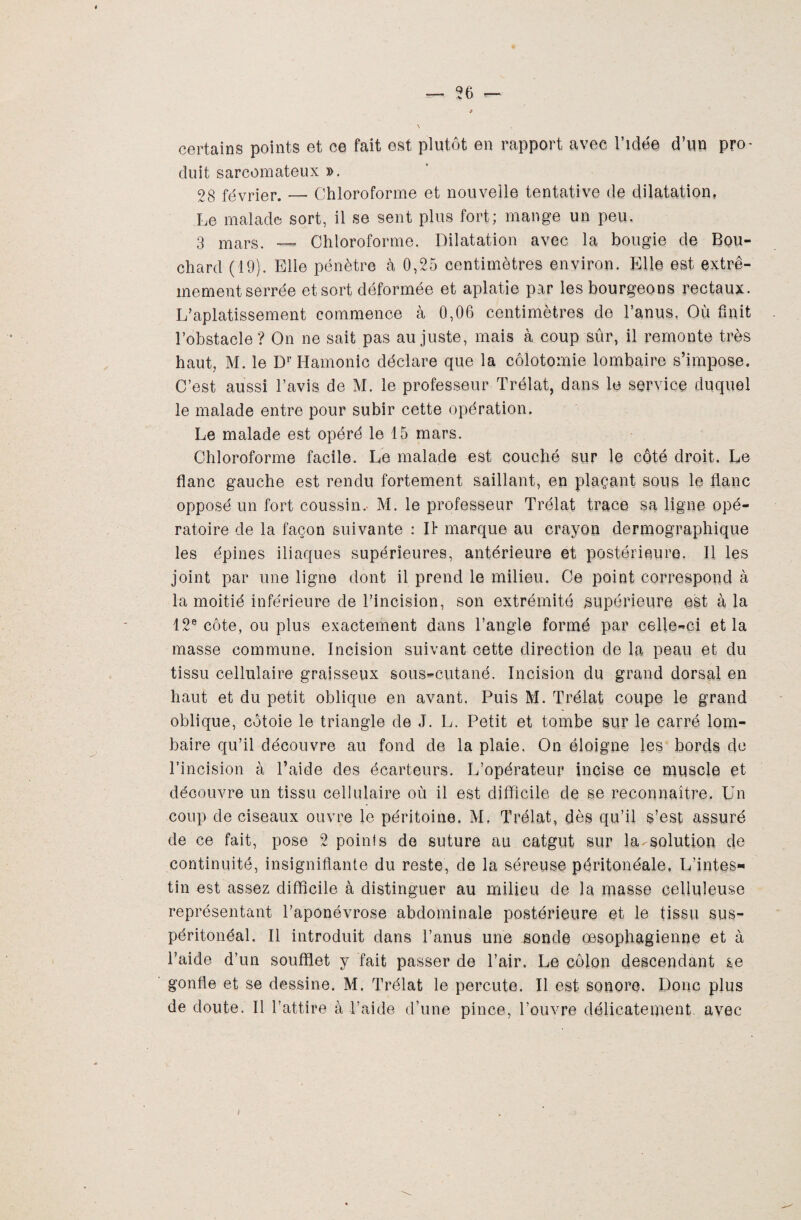 certains points et ce fait est plutôt en rapport avec l’idée d’un pro¬ duit sarcomateux ». 28 février. — Chloroforme et nouvelle tentative de dilatation, Le malade sort, il se sent plus fort; mange un peu. 3 mars. — Chloroforme. Dilatation avec la bougie de Bou¬ chard (19). Elle pénètre à 0,25 centimètres environ. Elle est extrê¬ mement serrée et sort déformée et aplatie par les bourgeons rectaux. L’aplatissement commence à 0,06 centimètres de l’anus, Où finit l’obstacle ? On ne sait pas au juste, mais à coup sûr, il remonte très haut, M. le Dr Hamonic déclare que la colotomie lombaire s’impose. C’est aussi l’avis de M. le professeur Trélat, dans le service duquel le malade entre pour subir cette opération. Le malade est opéré le 15 mars. Chloroforme facile. Le malade est couché sur le côté droit. Le flanc gauche est rendu fortement saillant, en plaçant sous le flanc opposé un fort coussin.- M. le professeur Trélat trace sa ligne opé¬ ratoire de la façon suivante : II* marque au crayon dermographique les épines iliaques supérieures, antérieure et postérieure. Il les joint par une ligne dont il prend le milieu. Ce point correspond à la moitié inférieure de l’incision, son extrémité supérieure est à la 12e côte, ou plus exactement dans l’angle formé par celle-ci et la masse commune. Incision suivant cette direction de la peau et du tissu cellulaire graisseux sous-cutané. Incision du grand dorsal en haut et du petit oblique en avant. Puis M. Trélat coupe le grand oblique, côtoie le triangle de J. L. Petit et tombe sur le carré lom¬ baire qu’il découvre au fond de la plaie. On éloigne les bords de l’incision à l’aide des écarteurs. L’opérateur incise ce muscle et découvre un tissu cellulaire où il est difficile de se reconnaître. Un coup de ciseaux ouvre le péritoine. M. Trélat, dès qu’il s’est assuré de ce fait, pose 2 poinis de suture au catgut sur la-solution de continuité, insignifiante du reste, de la séreuse péritonéale, L’intes¬ tin est assez difficile à distinguer au milieu de la masse celluleuse représentant l’aponévrose abdominale postérieure et le tissu sus- péritonéal. Il introduit dans l’anus une sonde œsophagienne et à l’aide d’un soufflet y fait passer de l’air. Le côlon descendant se gonfle et se dessine. M. Trélat le percute. Il est sonore. Donc plus de doute. Il l’attire à l’aide d’une pince, l’ouvre délicatement avec