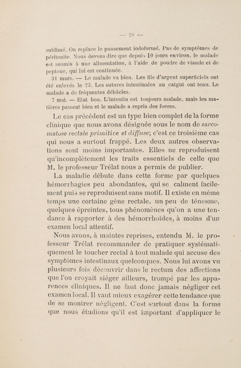 sublimé. On replace le pansement iodoformé. Pas de symptômes de péritonite. Nous devons dire que depuis 10 jours environ, le malade est soumis à une alimentation, à l’aide de poudre de viande et de peptone, qui lui est continuée. 31 mars. — Le malade va bien. Les fils d’argent superficiels ont été enlevés le 23. Les sutures intestinales au catgut ont tenu. Le malade a de fréquentes débâcles. 7 mai. — Etat bon. L’intestin est toujours malade, mais les ma¬ tières passent bien et le malade a repris des forces. Le cas précédent est un type bien complet de la forme clinique que nous avons désignée sous le nom de sarco- matose rectale primitive et diffuse; c’est ce troisième cas qui nous a surtout frappé. Les deux autres observa¬ tions sont moins importantes. Elles ne reproduisent qu’incomplètement les traits essentiels de celle que M. le professeur Trélat nous a permis de publier. La maladie débute dans cette forme par quelques hémorrhagies peu abondantes, qui se calment facile¬ ment puis se reproduisent sans motif. Il existe en même temps une certaine gêne rectale, un peu de ténesme, quelques épreintes, tous phénomènes qu’on a une ten¬ dance à rapporter à des hémorrhoïdes, à moins d’un examen local attentif. Nous avons, à maintes reprises, entendu M. le pro¬ fesseur Trélat recommander de pratiquer systémati¬ quement le toucher rectal à tout malade qui accuse des symptômes intestinaux quelconques. Nous lui avons vu plusieurs fois découvrir dans le rectum des affections que l’on croyait siéger ailleurs, trompé par les appa¬ rences cliniques. Il ne faut donc jamais négliger cet examen local. Il vaut mieux exagérer cette tendance que de se montrer négligent. C’est surtout dans la forme que nous étudions qu’il est important d’appliquer le