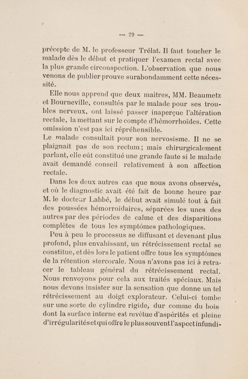 i précepte de M. le professeur Trélat. Il faut toucher le malade dès le début et pratiquer l’examen rectal avec la plus grande circonspection. L’observation que nous venons de publier prouve surabondamment cette néces¬ sité. Elle nous apprend que deux maîtres, MM. Beaumetz et Bourneville, consultés par le malade pour ses trou¬ bles nerveux, ont laissé passer inaperçue l’altération rectale, la mettant sur le compte d’hémorrhoïdes. Cette omission n’est pas ici répréhensible. Le malade consultait pour son nervosisme. Il ne se plaignait pas de son rectum ; mais chirurgicalement parlant, elle eût constitué une grande faute si le malade avait demandé conseil relativement à son affection rectale. Dans les deux autres cas que nous avons observés, et où le diagnostic avait été fait de bonne heure par M. le docteur Labbé, le début avait simulé tout à fait des poussées hémorroïdaires, séparées les unes des autres par des périodes de calme et des disparitions complètes de tous les symptômes pathologiques. Peu à peu le processus se diffusant et devenant plus profond, plus envahissant, un rétrécissement rectal se constitue, et dès lors le patient offre tous les symptômes de la rétention stercorale. Nous n’avons pas ici à retra¬ cer le tableau général du rétrécissement rectal. Nous renvoyons pour cela aux traités spéciaux. Mais nous devons insister sur la sensation que donne un tel rétrécissement au doigt explorateur. Celui-ci tombe sur une sorte de cylindre rigide, dur comme du bois dont la surface interne est revêtue d’aspérités et pleine d’irrégularités et qui offre le plus souvent l’aspect infundi-