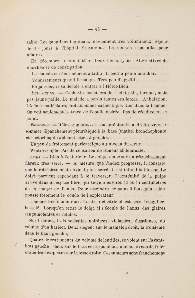 sable. Les ganglions inguinaux deviennent très volumineux. Séjour de 15 jours à l’hôpital St-Antoine. Le malade s’en alla pour affaires. En décembre, toux opiniâtre. Deux hémoptysies. Alternatives de diarrhée et de constipation. Le malade est énormément affaibli. Il peut à peine marcher. Vomissements quand il mange. Très peu d’appétit. En janvier, il se décide à entrer à l’Hôtel-Dieu. Etat actuel. -— Cachexie considérable. Teint pâle, terreux, mais pas jaune paille. Le malade a perdu toutes ses forces. Anhélation. Œdème malléolaire, probablement cachectique. Rien dans la bouche On voit seulement la trace de Tépulis opérée. Pas de récidive en ce point. Poumons. —« Râles crépitants et sous-crépitants à droite vers le sommet. Epanchement pleurétique à la base (matité, bronchophonie et pectoriloquie aphone). Rien à gauche. Un peu de frottement péricardique au niveau du cœur. Ventre souple. Pas de sensation de tumeur abdominale. Anus. — Rien à l’extérieur. Le doigt tombe sur un rétrécissement fibreux très serré. — A mesure que l’index progresse, il constate que le rétrécissement devient plus serré. Il est infundibuliforme. Le doigt parvient cependant à le traverser. L’extrémité de la pulpe arrive dans un espace libre, qui siège à environ 13 ou 14 centimètres de la marge de l’anus. Pour atteindre ce point il faut qu’un aide pousse fortement le coude de l’explorateur. Toucher très douloureux. Le tissu cicatriciel est très irrégulier, bosselé. Lorsqu’on retire le doigt, il s’écoule de l’anus des glaires sanguinolentes et fétides. Sur le tronc, trois nodosités noirâtres, violacées, élastiques, du volume d’un haricot. Deux siègent sur le mamelon droit, la troisième dans le flanc gauche, Quatre de ces tumeurs, du volume de lentilles, se voient sur l’avant- bras gauche ; deux sur le bras correspondant, une au niveau de l’olé- * crâne droit et quatre sur la fesse droite. Ces tumeurs sont franchement