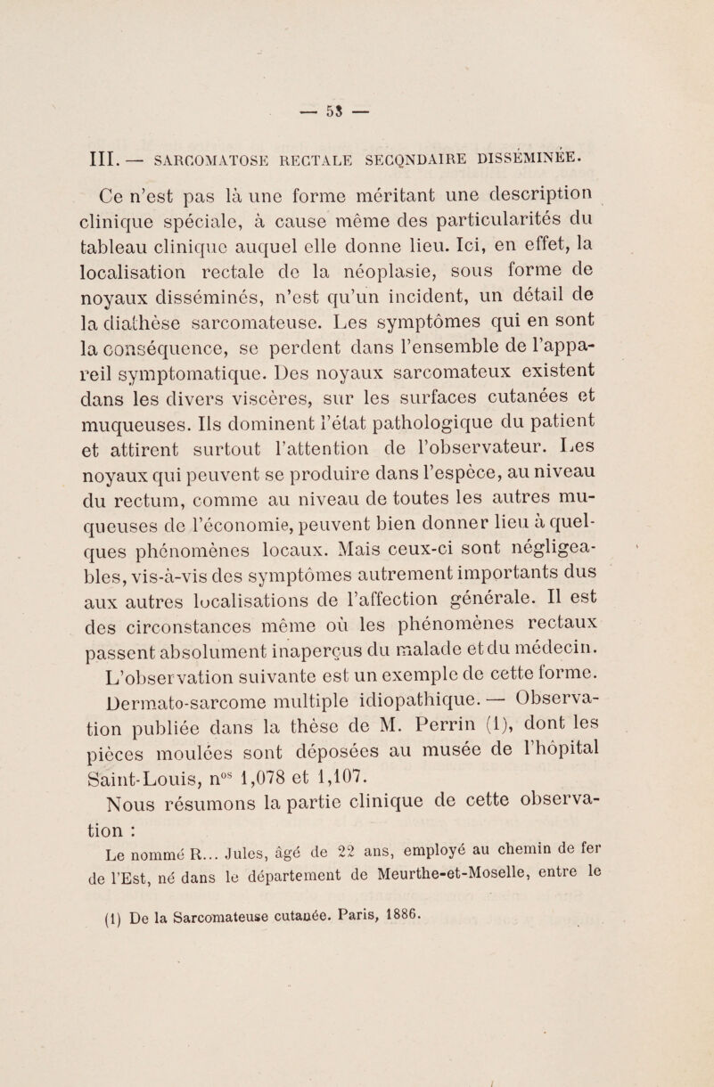 — 55 — III.— SARCOMATOSE RECTALE SECONDAIRE DISSÉMINÉE. Ce n’est pas là une forme méritant une description clinique spéciale, à cause même des particularités du tableau clinique auquel elle donne lieu. Ici, en effet, la localisation rectale de la néoplasie, sous forme de noyaux disséminés, n’est qu’un incident, un détail de la diathèse sarcomateuse. Les symptômes qui en sont la conséquence, se perdent dans l’ensemble de l’appa¬ reil symptomatique. Des noyaux sarcomateux existent dans les divers viscères, sur les surfaces cutanées et muqueuses. Ils dominent l’état pathologique du patient et attirent surtout l’attention de l’observateur. Les noyaux qui peuvent se produire dans l’espèce, au niveau du rectum, comme au niveau de toutes les autres mu¬ queuses de l’économie, peuvent bien donner lieu a quel¬ ques phénomènes locaux. Mais ceux-ci sont négligea¬ bles, vis-à-vis des symptômes autrement importants dus aux autres localisations de l’affection générale. Il est des circonstances même où les phénomènes rectaux passent absolument inaperçus du malade et du médecin. L’observation suivante est un exemple de cette lorme. Dermato-sarcome multiple idiopathique. — Observa¬ tion publiée dans la thèse de M. Perrin (1), dont les pièces moulées sont déposées au musée de 1 hôpital Saint-Louis, nos 1,078 et 1,107. Nous résumons la partie clinique de cette observa¬ tion : Le nommé R... Jules, âgé de 22 ans, employé au chemin de fei de l’Est, né dans le département de Meurthe-et-Moselle, entre le (1) De la Sarcomateuse cutanée. Paris, 1886.