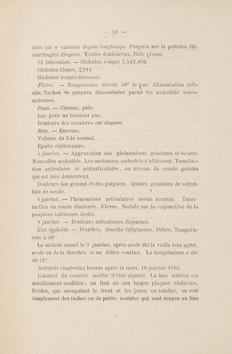 sites qui y existent depuis longtemps. Purpura sur la poitrine.,Hé¬ morrhagies diverses. Ventre douloureux. Rate grosse. 23 Décembre. — Globules rouges 2,542,000. Globules blancs, 2,914. Globules rouges déformés. Fièvre. — Température élevée. 40° le soir. Alimentation diffi¬ cile. Taches de purpura disséminées parmi les nodosités sarco- mateuses. Peau. — Cireuse, pâle. Les poils ne tombent pas. Douleurs des membres ont disparu. Rate. — Enorme. Volume du foie normal. Epulis stationnaire. 5 janvier. — Aggravation des phénomènes généraux et locaux. Nouvelles nodosités, Les anciennes nodosités s’affaissent. Tuméfac¬ tion articulaire et périarticulaire, au niveau du coude gauche qui est très douloureux. Douleurs des genoux et des poignets. Quatre grammes de salyci- late de soude. 6 janvier. •— Phénomènes articulaires moins accusés. Tumé¬ faction du coude diminuée. Fièvre. Nodule sur la conjonctive de la paupière inférieure droite. 8 janvier. —■ Douleurs articulaires disparues. Etat typhoïde. — Diarrhée. Bouche fuligineuse. Délire. Tempéra¬ ture à 40°. Le malade meurt le 9 janvier, après avoir été la veille très agité, avoir eu delà diarrhée et un délire continu. La température a été de 41°. Autopsie vingt-cinq heures après la mort, 10 janvier 1886.. L’aspect du cadavre mérite ‘d’être signalé. La face surtout est notablement modifiée : au lieu de ces larges plaques violacées, livides, qui occupaient le front et les joues en totalité, on voit simplement des taches ou de petits nodules qui sont rouges au lieu