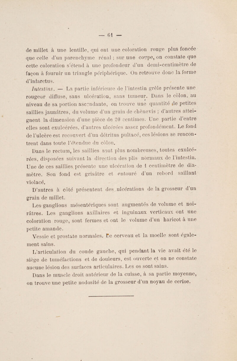 de millet à une lentille, qui ont une coloration rouge plus foncée que celle d'un parenchyme rénal ; sur une coupe, on constate que cette coloration s’étend à une profondeur d’un demi-centimètre de façon à fournir un triangle périphérique. On retrouve donc la forme d’infarctus. Intestins. — La partie inférieure de l’intestin grêle présente une rougeur diffuse, sans ulcération, sans tumeur. Dans le côlon, au niveau de sa portion ascendante, on trouve une quantité de petites saillies jaunâtres, du volume d’un grain de chènevis ; d’autres attei¬ gnent la dimension d’une pièce de 20 centimes. Une partie d’entre elles sont exulcérées, d’autres ulcérées assez profondément. Le fond de l’ulcère est recouvert d’un détritus pultacé, ces lésions se rencon¬ trent dans toute l’étendue du côlon. Dans le rectum, les saillies sont plus nombreuses, toutes exulcé¬ rées, disposées suivant la direction des plis normaux de 1 intestin. Une de ces saillies présente une ulcération de 1 centimètre de dia¬ mètre. Son fond est grisâtre et entouré d’un rebord saillant violacé. D’autres à côté présentent des ulcérations de la grosseur d un grain de millet. Les ganglions mésentériques sont augmentés de volume et noi¬ râtres. Les ganglions axillaires et inguinaux verticaux ont une coloration rouge, sont fermes et ont le volume d un haricot à une petite amande. Vessie et prostate normales. Fe cerveau et la moelle sont égale¬ ment sains. L’articulation du coude gauche, qui pendant la vie avait été le siège de tuméfactions et de douleurs, est ouverte et on ne constate aucune lésion des surfaces articulaires. Les os sont sains. Dans le muscle droit antérieur de la cuisse, à sa partie moyenne, on trouve une petite nodosité de la grosseur d’un noyau de cerise.