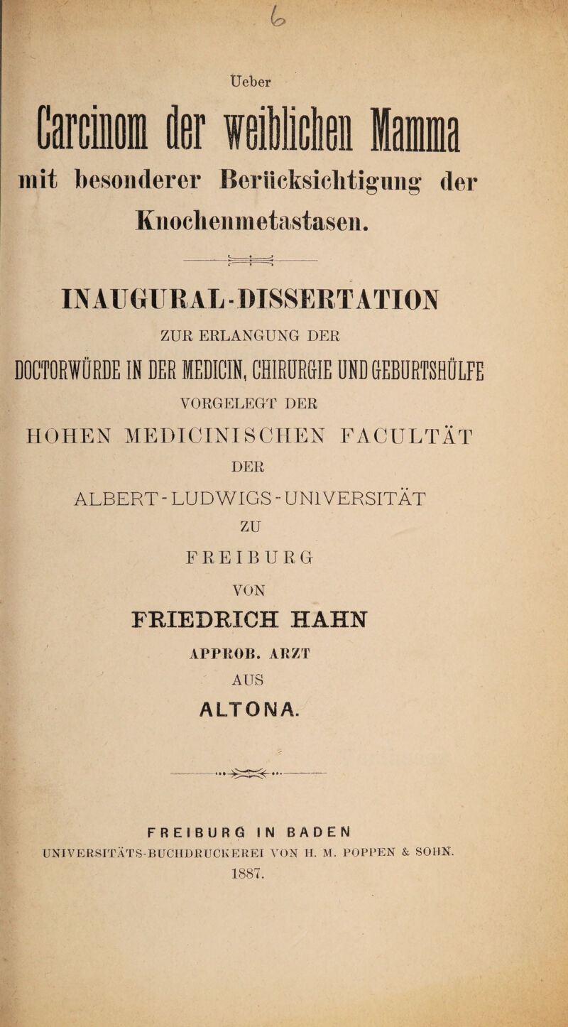 Garcinom der weiden lama mit besonderer Berücksichtigung der Knochenmetastasen. INAUGUßAL ■ DISSERTATION ZUR ERLANGUNG DER DOCTORWÜRDE IN DER MEDICIN, CHIRURGIE UND GEBURTSHÜLFE VORGELEGT DER HOHEN MEDICINISCHEN FACULTÄT DER ALBERT - LUDWIGS - UNIVERSITÄT zu FR E'IBURG VON FRIEDRICH HAHN APPROIL ARZT AUS ALTONA. ••• —- FREIBURG IN BADEN UNIVERSITÄTS-BUCIIDEUCKEREI VON H. M. POPPEN & SOHN. 1887.