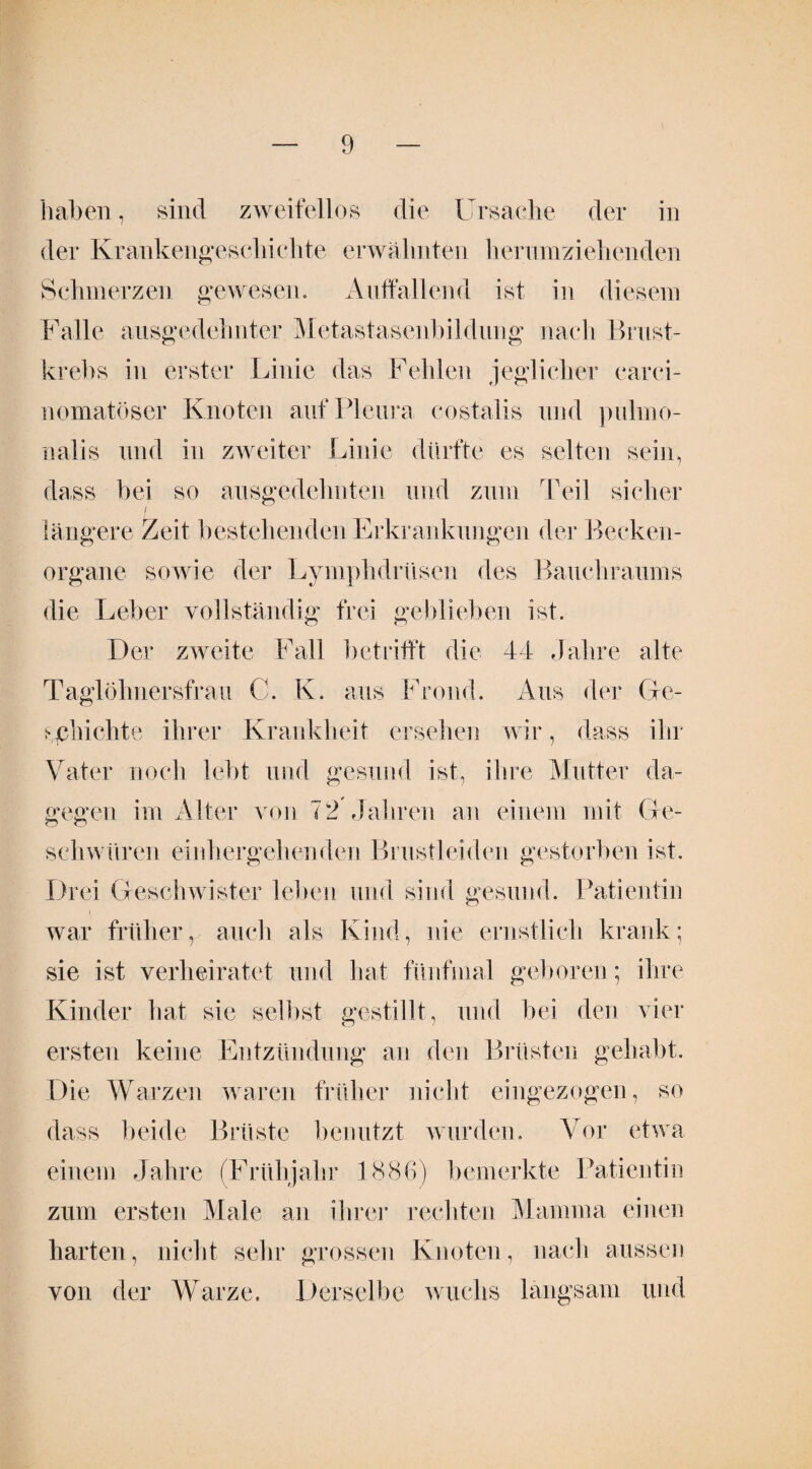 haben, sind zweifellos die Ursache der in der Krankengeschichte erwähnten herumziehenden Schmerzen gewesen. Auffallend ist in diesem Falle ausgedehnter Metastasenbildung nach Brust¬ krebs in erster Linie das Fehlen jeglicher carci- nomatöser Knoten auf Pleura costalis und pulmo- nalis und in zweiter Linie dürfte es selten sein, dass bei so ausgedehnten und zum Teil sicher i längere Zeit bestehenden Erkrankungen der Becken¬ organe sowie der Lymphdrüsen des Bauchraums die Leber vollständig frei geblieben ist. Der zweite Fall betrifft die 44 Jahre alte Taglöhnersfrau G. K. aus Frond. Aus der Ge¬ schichte ihrer Krankheit ersehen wir, dass ihr Vater noch lebt und gesund ist, ihre Mutter da¬ gegen im Alter von 72 Jahren an einem mit Ge¬ schwüren einhergehenden Brustleiden gestorben ist. Drei Geschwister leben und sind gesund. Patientin war früher, auch als Kind, nie ernstlich krank; sie ist verheiratet und hat fünfmal geboren; ihre Kinder hat sie selbst gestillt, und bei den vier ersten keine Entzündung an den Brüsten gehabt. Die Warzen waren früher nicht eingezogen, so dass beide Brüste benutzt wurden. Vor etwa einem Jahre (Frühjahr 1886) bemerkte Patientin zum ersten Male an ihrer rechten Mamma einen harten, nicht sein* grossen Knoten, nach aussen von der Warze. Derselbe wuchs langsam und