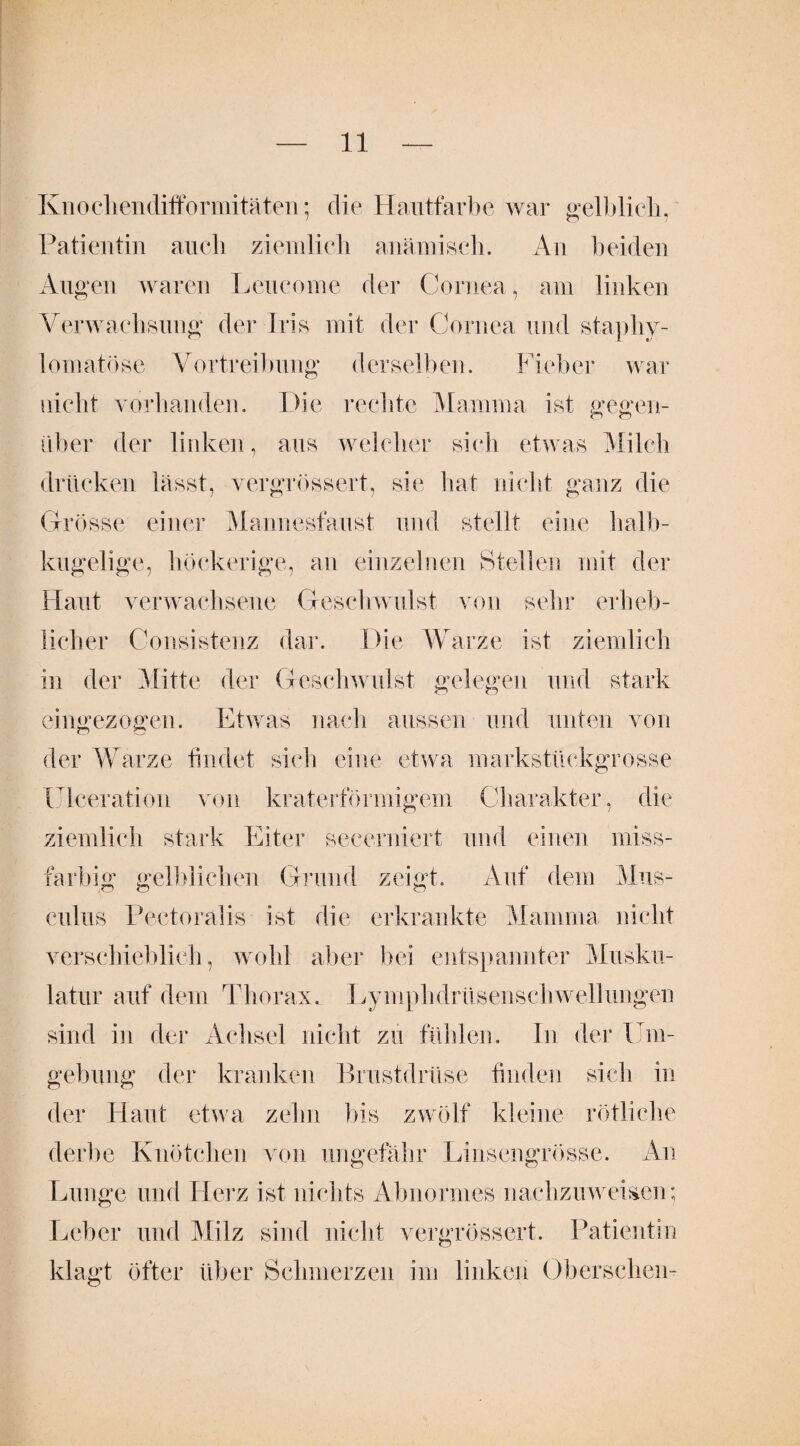 Knoclienclifformitäten; die Hautfarbe war gelblich, Patientin auch ziemlich anämisch. An beiden Augen waren Lencome der Cornea, am linken Verwachsung der Iris mit der Cornea und staphy- lomatöse Vortreibung derselben. Fieber war nicht vorhanden. Die rechte Mamma ist gegen¬ über der linken, aus welcher sich etwas Milch drücken lässt, vergrössert, sie hat nicht ganz die Grösse einer Mannesfaust und stellt eine halb¬ kugelige, höckerige, an einzelnen Stellen mit der Haut verwachsene Geschwulst von sehr erheb¬ licher Consistenz dai*. Die Warze ist ziemlich in der Mitte der Geschwulst gelegen und stark eingezogen. Etwas nach aussen und unten von der Warze findet sich eine etwa markstückgrosse Ulceration von kraterförmigem Charakter, die ziemlich stark Eiter seeerniert und einen miss- farbig gelblichen Grund zeigt. Auf dem Mus- culus Pectoralis ist die erkrankte Mamma nicht verschieblich, wohl aber bei entspannter Musku¬ latur auf dein Thorax. Lymphdrüsenschwellungen sind in der Achsel nicht zu fühlen. In der Um¬ gebung der kranken Brustdrüse finden sich in der Haut etwa zehn bis zwölf kleine rötliche derbe Knötchen von ungefähr Linsengrösse. An Lunge und Herz ist nichts Abnormes nachzuweisen; Leber und Milz sind nicht vergrössert. Patientin klagt öfter über Schmerzen im linken Übersehen-