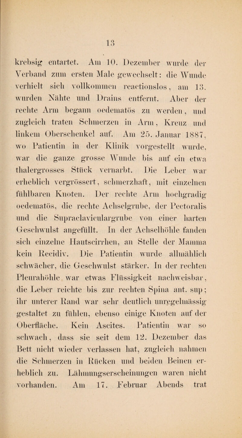 krebsig entartet. Am 10. Dezember wurde der Verband zum ersten Male gewechselt: die Wunde verhielt sich vollkommen reactionsl'os, am 13. wurden Nähte und Drains entfernt. Aber der rechte Arm begann oedematös zu werden, und zugleich traten Schmerzen in Arm, Kreuz und linkem Oberschenkel auf. Am 25. Januar 1887, wo Patientin in der Klinik vorgestellt wurde, war die ganze grosse Wunde bis auf ein etwa thalergrosses Stück vernarbt. Die Leber war erheblich vergrössert, schmerzhaft, mit einzelnen fühlbaren Knoten. Der rechte Arm hochgradig* o o oedematös, die rechte Achselgrube, der Pectoralis und die Supraclaviculargrube von einer harten Geschwulst angefüllt. In der Achselhöhle fanden sich einzelne Hautscirrlien, an Stelle der Mamma kein Recidiv. Die Patientin wurde allmählich schwächer, die Geschwulst stärker. In der rechten Pleurahöhle war etwas Flüssigkeit nachweisbar, die Leber reichte bis zur rechten Spina ant. sup; ihr unterer Rand war sehr deutlich unregelmässig gestaltet zu fühlen, ebenso einige Knoten auf der Oberfläche. Kein Ascites. Patientin war so schwach, dass sie seit dem 12. Dezember das Bett nicht wieder verlassen hat, zugleich nahmen die Schmerzen in Rücken und beiden Beinen er¬ heblich zu. Lähmungserscheinungen waren nicht vorhanden. Am 17. Februar Abends trat
