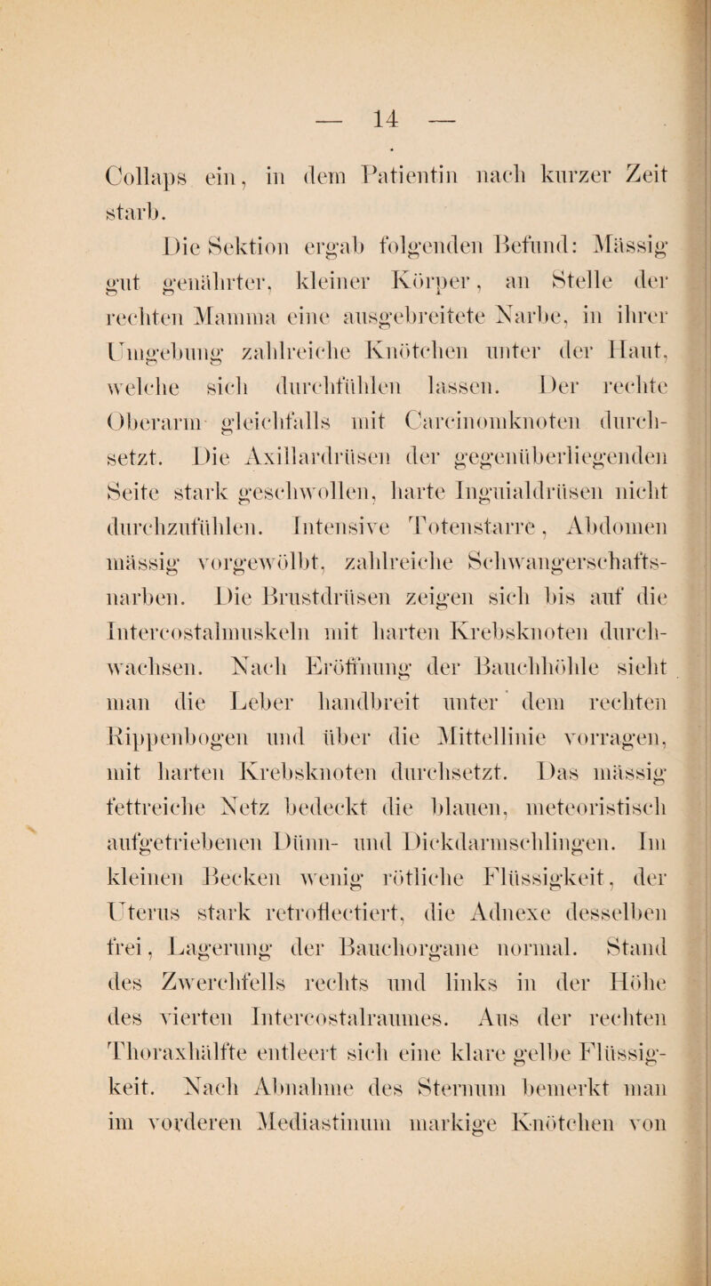 Collaps ein, in dem Patientin nach kurzer Zeit stark. Die Sektion ergab folgenden Befund: Massig gut genährter, kleiner Körper, an Stelle der rechten Mamma eine ausgebreitete Narbe, in ihrer Umgebung; zahlreiche Knötchen unter der Haut, welche sich durchfühlen lassen. Der rechte Oberarm gleichfalls mit Carcinomknoten durch¬ setzt. Die Axillardrilsen der gegenüberliegenden Seite stark geschwollen, harte Inguialdrüsen nicht durchzufühlen. Intensive Totenstarre, Abdomen massig vorgewölbt, zahlreiche Schwangerschafts¬ narben. Die Brustdrüsen zeigen sich bis auf die Intereostalmuskeln mit harten Krebsknoten durch¬ wachsen. Nach Eröffnung der Bauchhöhle sieht man die Leber handbreit unter dem rechten Rippenbogen und über die Mittellinie vorragen, mit harten Krebsknoten durchsetzt. Das massig fettreiche Netz bedeckt die blauen, meteoristisch aufgetriebenen Dünn- und Dickdarmschlingen. Im kleinen Becken wenig rötliche Flüssigkeit, der Uterus stark retroflectiert, die Adnexe desselben frei, Lagerung der Bauchorgane normal. Stand des Zwerchfells rechts und links in der Höhe des vierten Intercostalraumes. Aus der rechten Thoraxhälfte entleert sich eine klare gelbe Flüssig¬ keit. Nach Abnahme des Sternum bemerkt man im vorderen Mediastinum markige Knötchen von