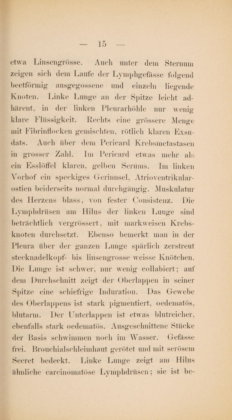 etwa Linsengrösse. Auch unter dem Sternum zeigen sieh dem Laufe der Lymphgefässe folgend beetförmig ausgegossene und einzeln liegende Knoten. Linke Lunge an der Spitze leicht ad- härent, in der linken Pleurarhöhle nur weniff klare h Bissigkeit. Rechts eine grössere Menge mit Fibrinflocken gemischten, rötlich klaren Exsu¬ dats. Auch über dem Pericard Krebsmetastasen in grosser Zald. Im Pericard etwas mehr als ein Esslöffel klaren, gelben Serums. Im linken Vorhof ein speckiges Gerinnsel, Atrioventrikular- ostien beiderseits normal durchgängig. Muskulatur des Herzens blass, von fester Consistenz. Die Lymphdrüsen am Hilus der linken Lunge sind beträchtlich vergrössert, mit markweisen Krebs¬ knoten durchsetzt. Ebenso bemerkt man in der Pleura über der ganzen Lunge spärlich zerstreut stecknadelkopf- bis linsengrosse weisse Knötchen. Die Lunge ist schwer, nur wenig collabiert; auf dem Durchschnitt zeigt der überlappen in seiner Spitze eine schiefrige Induration. Das Gewebe des Überlappens ist stark pigmentiert, oedematös, blutarm. Der Unterlappen ist etwas blutreicher, ebenfalls stark oedematös. Ausgeschnittene Stücke der Basis schwimmen noch im Wasser. Gefässe frei. Brouchialschleimhaut gerötet und mit serösem Secret bedeckt. Linke Lunge zeigt am Hilus ähnliche carcinomatöse Lymphdrüsen; sie ist be-