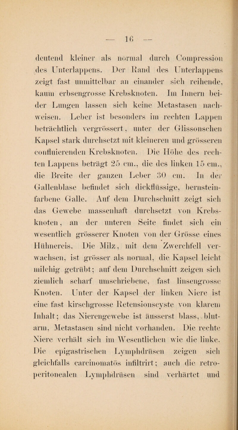 deutend kleiner als normal durch Compression des Unterlappens. Der Rand des Unterlappens zeigt fast unmittelbar an einander sich reihende, kaum erbsengrosse Krebsknoten. Im Innern bei¬ der Lungen lassen sich keine Metastasen nach- w eisen. Leber ist besonders im rechten Lappen beträchtlich vergrössert, unter der Glissonschen Kapsel stark durchsetzt mit kleineren und grösseren eonfluierenden Krebsknoten. Die Höhe des rech¬ ten Lappens beträgt 25 cm., die des linken 15 cm., die Breite der ganzen Leber 30 cm. In der Gallenblase befindet sich dickflüssige, bernstein¬ farbene Galle. Auf dem Durchschnitt zeigt sich das Gewebe massenhaft durchsetzt von Krebs¬ knoten , an der unteren Seite findet sich ein wesentlich grösserer Knoten von der Grösse eines Hühnereis. Die Milz, mit dem Zwerchfell ver¬ wachsen, ist grösser als normal, die Kapsel leicht milchig getrübt; auf dem Durchschnitt zeigen sich ziemlich scharf umschriebene, fast linsengrosse Knoten. Unter der Kapsel der linken Niere ist eine fast kir sch grosse Retensionscyste von klarem Inhalt ; das Nierengewebe ist äusserst blass, >.blut¬ arm, Metastasen sind nicht vorhanden. Die rechte Niere verhält sich im Wesentlichen wie die linke. Die epigastrischen Lymphdrüsen zeigen sich gleichfalls carcinomatös infiltrirt; auch die retro- peritonealen Lymphdrüsen sind verhärtet und