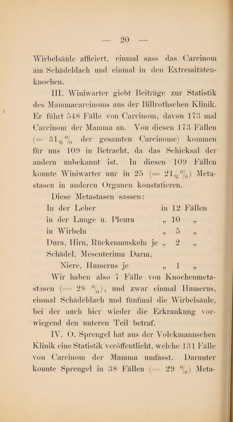 Wirbelsäule afficiert, einmal sass das Carcinom am Schädeldach und einmal in den Extremitäten¬ knochen. III. Winiwarter giebt Beiträge zur Statistik des Mammacarcinoms aus der Billrothschen Klinik. Er führt 548 Fälle von Carcinom, davon 173 mal Carcinom der Mamma an. Von diesen 173 Fällen (= 31 ,G % der gesamten Carcinome) kommen für uns 109 in Betracht, da das Schicksal der andern unbekannt ist. In diesen 109 Fällen konnte Winiwarter nur in 25 (— 21,6°/0) Meta¬ stasen in anderen Organen konstatieren. Diese Metastasen sassen: In der Leber in 12 Fällen „ 10 in Wirbeln Dura, Hirn, Rückenmuskeln je Schädel, Mesenterium Darm, Niere, Humerus je Wir haben also 7 Fälle von Knochenmeta¬ stasen (— 28 °L), und zwar einmal Humerus, in der Lunge u. Pleura 11 11 11 5 9 1 ii ii n n '0/ ’ einmal Schädeldach und fünfmal die Wirbelsäule, bei der auch hier wieder die Erkrankung vor¬ wiegend den unteren Teil betraf. IV. 0. Sprengel hat aus der Volckmannschen Klinik eine Statistik veröffentlicht, welche 131 Fälle von Carcinom der Mamma umfasst. Darunter konnte Sprengel in 38 Fällen (= 29 °/0