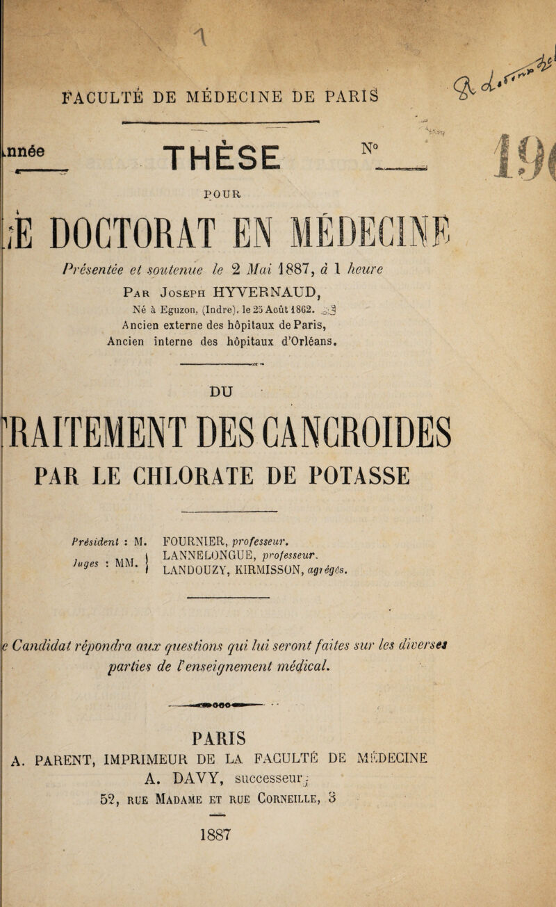 FACULTÉ DE MÉDECINE DE PARIS Lnnée v>^ ■ «... THÈSE N» POUR à DOCTORAT Présentée et soutenue le 2 Mai 1887, à 1 heure Par Joseph HYVERNAUD, Né à Eguzon, (Indre), le 25 Août 18G2. Ancien externe des hôpitaux de Paris, Ancien interne des hôpitaux d’Orléans. DU ! PAR LE CHLORATE DE POTASSE I Hrésident : M. FOURNIER, professeur, . j LANNELONGUE, professeur. Juges : MIVJ. j laNDOUZY, KlRMISSüN, e Candidat répondra aux questions qui lui seront faites sur les diverset parties de h enseignement médical. PARIS A. PARENT, IMPRIMEUR DE LA FACULTÉ DE MÉDECINE A. DAVY, successeur- 52, RUE Madame et rue Corneille, 3 1887