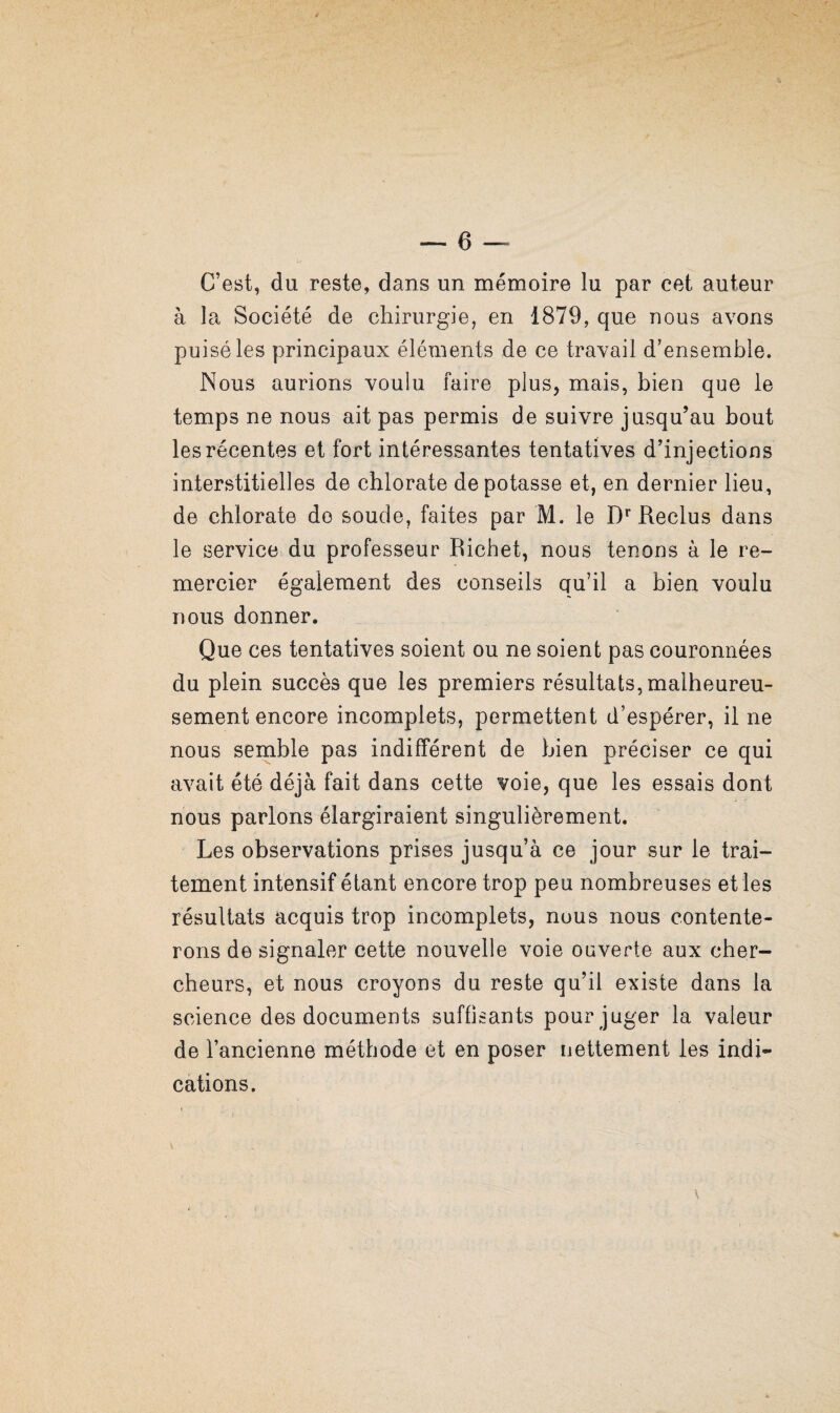 C’est, du reste, dans un mémoire lu par cet auteur à la Société de chirurgie, en 1879, que nous avons puisé les principaux éléments de ce travail d’ensemble. Nous aurions voulu faire plus, mais, bien que le temps ne nous ait pas permis de suivre jusqu’au bout les récentes et fort intéressantes tentatives d’injections interstitielles de chlorate dépotasse et, en dernier lieu, de chlorate do soude, faites par M. le D** Reclus dans le service, du professeur Richet, nous tenons à le re¬ mercier également des conseils qu’il a bien voulu nous donner. Que ces tentatives soient ou ne soient pas couronnées du plein succès que les premiers résultats, malheureu¬ sement encore incomplets, permettent d’espérer, il ne nous semble pas indifférent de bien préciser ce qui avait été déjà fait dans cette voie, que les essais dont nous parlons élargiraient singulièrement. Les observations prises jusqu’à ce jour sur le trai¬ tement intensif étant encore trop peu nombreuses et les résultats acquis trop incomplets, nous nous contente¬ rons de signaler cette nouvelle voie ouverte aux cher¬ cheurs, et nous croyons du reste qu’il existe dans la science des documents suffisants pour juger la valeur de l’ancienne méthode et en poser nettement les indi¬ cations.