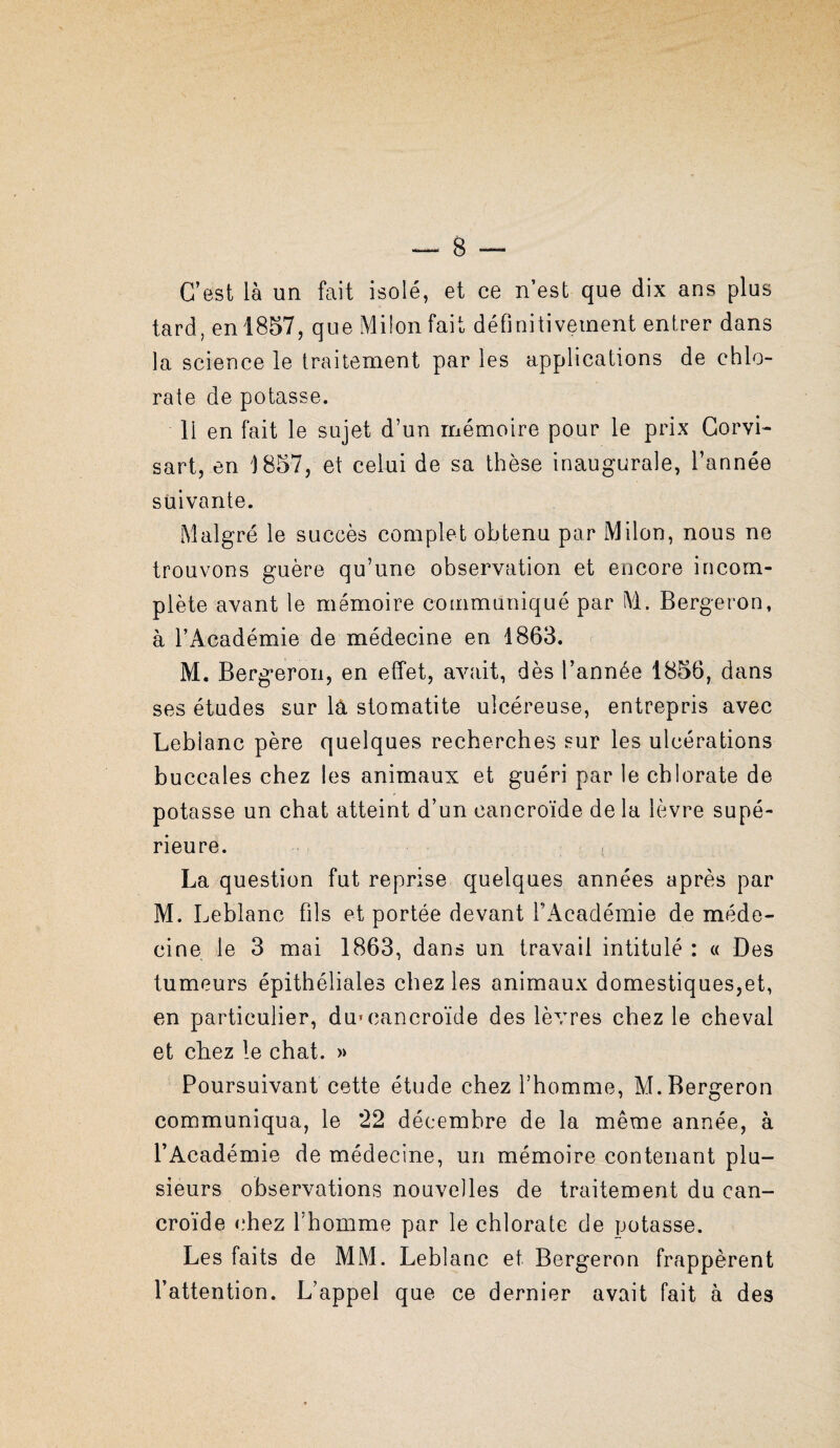 C’est là un fait isolé, et ce n’est que dix ans plus tard, en 1857, que Miion fait définitivement entrer dans la science le traitement par les applications de chlo¬ rate de potasse. 11 en fait le sujet d’un mémoire pour le prix Gorvi- sart, en 1857, et celui de sa thèse inaugurale, l’année suivante. Malgré le succès complet obtenu par Milon, nous ne trouvons guère qu’une observation et encore incom¬ plète avant le mémoire communiqué par M. Bergeron, à l’Académie de médecine en 1863. M. Bergeron, en effet, avnait, dès l’année 1856, dans ses études sur là stomatite ulcéreuse, entrepris avec Leblanc père quelques recherches sur les ulcérations buccales chez les animaux et guéri par le chlorate de potasse un chat atteint d’un cancroïde de la lèvre supé¬ rieure. La question fut reprise quelques années après par M. Leblanc fils et portée devant l’Académie de méde¬ cine le 3 mai 1863, dans un travail intitulé : « Des tumeurs épithéliales chez les animaux domestiques,et, en particulier, du» cancroïde des lèvres chez le cheval et chez le chat. » Poursuivant cette étude chez l’homme, M. Bergeron communiqua, le 22 décembre de la même année, à l’Académie de médecine, un mémoire contenant plu¬ sieurs observations nouvelles de traitement du can¬ croïde c’hez l’homme par le chlorate de potasse. Les faits de MM. Leblanc et Bergeron frappèrent l’attention. L’appel que ce dernier avait fait à des