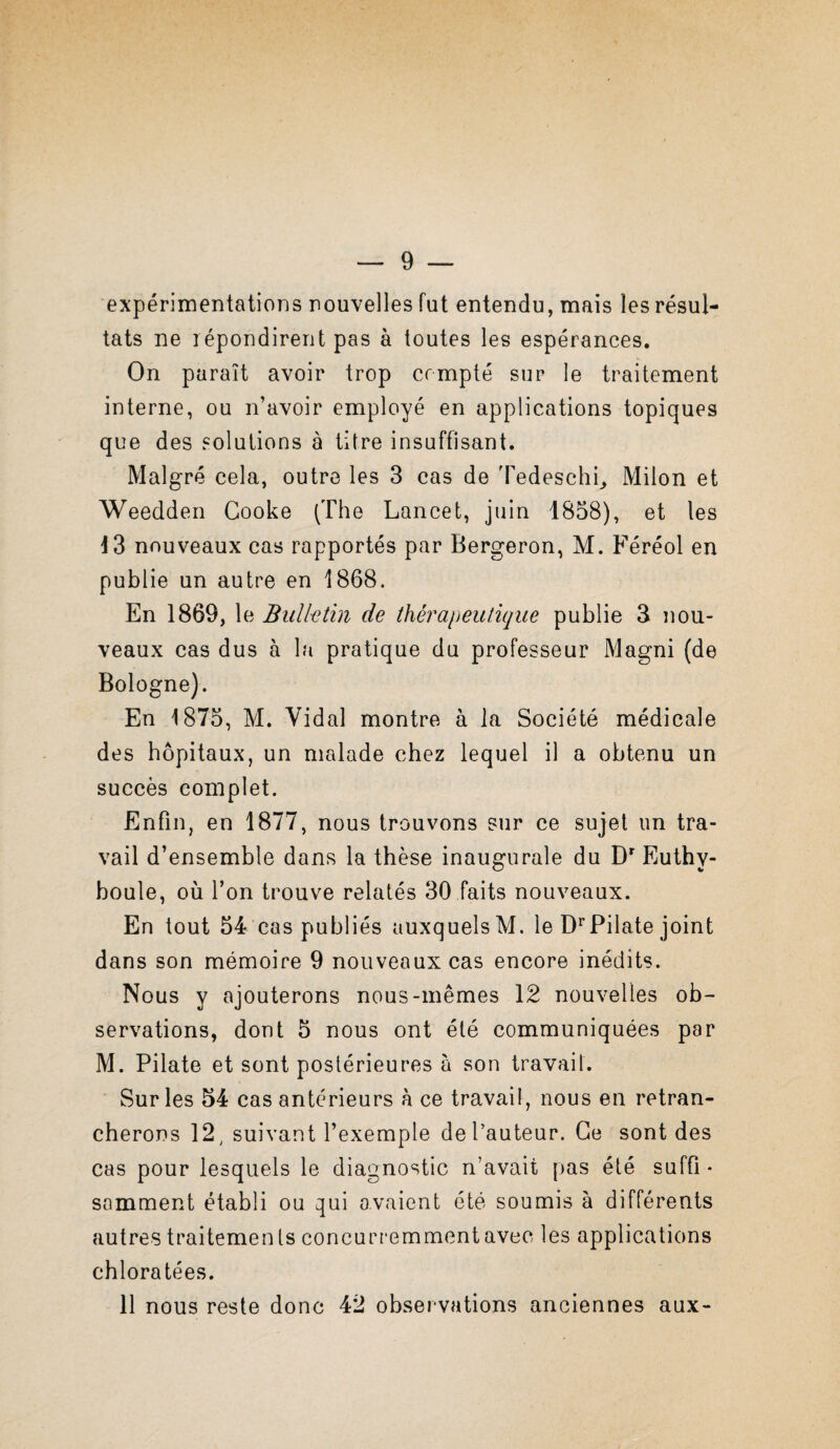 expérimentations nouvelles fut entendu, mais les résul¬ tats ne répondirent pas à toutes les espérances. On paraît avoir trop compté sur le traitement interne, ou n’avoir employé en applications topiques que des solutions à titre insuffisant. Malgré cela, outre les 3 cas de Tedeschi^ Milon et Weedderi Cooke (The Lancet, juin 1858), et les 13 nouveaux cas rapportés par Bergeron, M. Féréol en publie un autre en 1868. En 1869, le Bulktin de Üièrapeuiique publie 3 nou¬ veaux cas dus à la pratique du professeur Magni (de Bologne). En 1875, M. Vidal montre à la Société médicale des hôpitaux, un malade chez lequel il a obtenu un succès complet. Enfin, en 1877, nous trouvons sur ce sujet un tra¬ vail d’ensemble dans la thèse inaugurale du D Euthy- boule, où l’on trouve relatés 30 faits nouveaux. En tout 54 cas publiés auxquels M. le D^^Pilate joint dans son mémoire 9 nouveaux cas encore inédits. Nous y ajouterons nous-mêmes 12 nouvelles ob¬ servations, dont 5 nous ont été communiquées par M. Pilate et sont postérieures à son travail. Sur les 54 cas antérieurs à ce travail, nous en retran¬ cherons 12^ suivant l’exemple de l’auteur. Ce sont des cas pour lesquels le diagnostic n’avait pas été suffi ¬ samment établi ou qui avaient été soumis à différents autres traitemen ts concurremment avec les applications chloratées. 11 nous reste donc 42 observations anciennes aux-