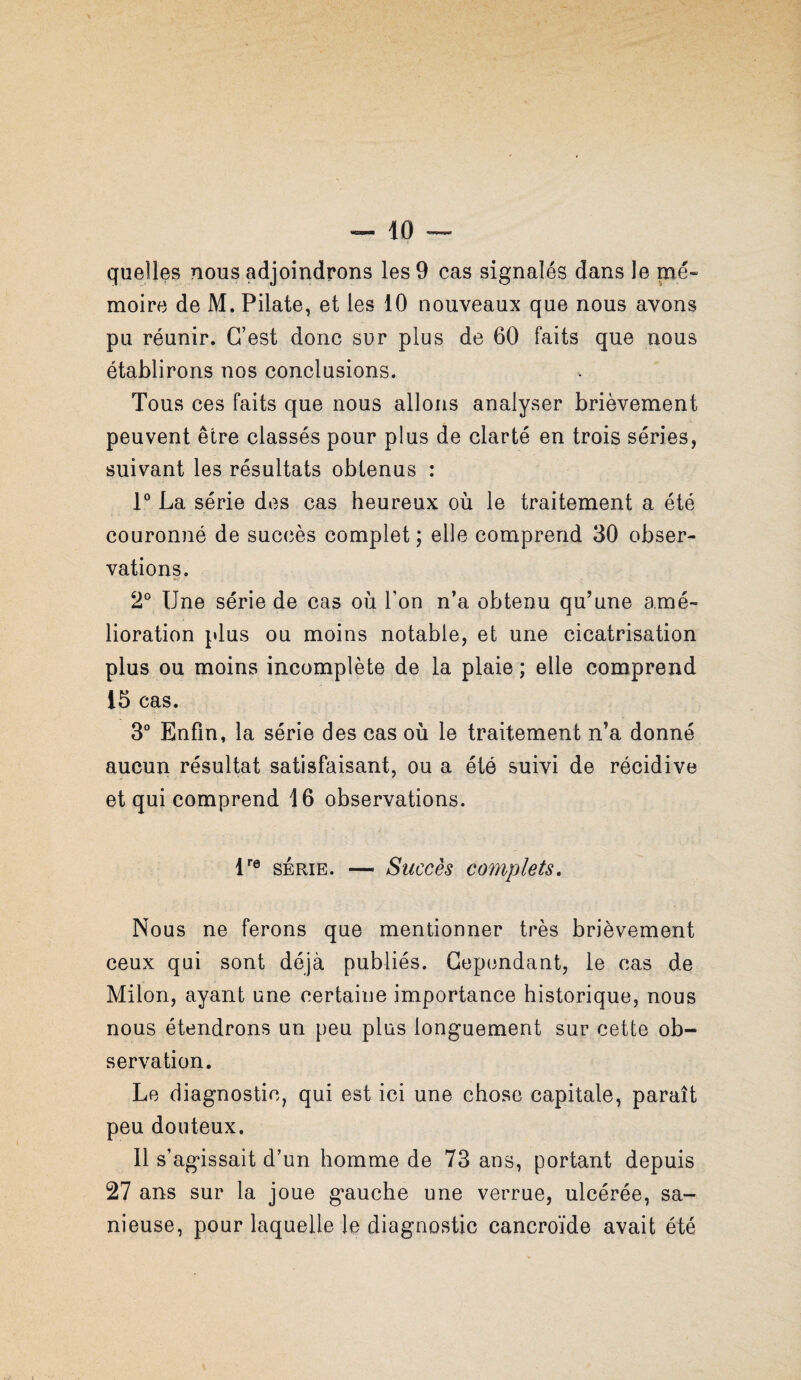 quelles nous adjoindrons les 9 cas signalés dans le mé¬ moire de M. Pilate, et les 10 nouveaux que nous avons pu réunir. C’est donc sur plus de 60 faits que nous établirons nos conclusions. Tous ces faits que nous allons analyser brièvement peuvent être classés pour plus de clarté en trois séries, suivant les résultats obtenus : P La série des cas heureux où le traitement a été couronné de succès complet; elle comprend 30 obser¬ vations. 2° Une série de cas où l’on n’a obtenu qu’une amé¬ lioration plus ou moins notable, et une cicatrisation plus ou moins incomplète de la plaie; elle comprend 15 cas. 3“ Enfin, la série des cas où le traitement n’a donné aucun résultat satisfaisant, ou a été suivi de récidive et qui comprend 16 observations. U® SERIE. — Succès complets. Nous ne ferons que mentionner très brièvement ceux qui sont déjà publiés. Gepiindant, le cas de Milon, ayant une certaine importance historique, nous nous étendrons un peu plus longuement sur cette ob¬ servation. Le diagnostic, qui est ici une chose capitale, paraît peu douteux. Il s’agissait d’un homme de 73 ans, portant depuis 27 ans sur la joue gauche une verrue, ulcérée, sa- nieuse, pour laquelle le diagnostic cancroïde avait été