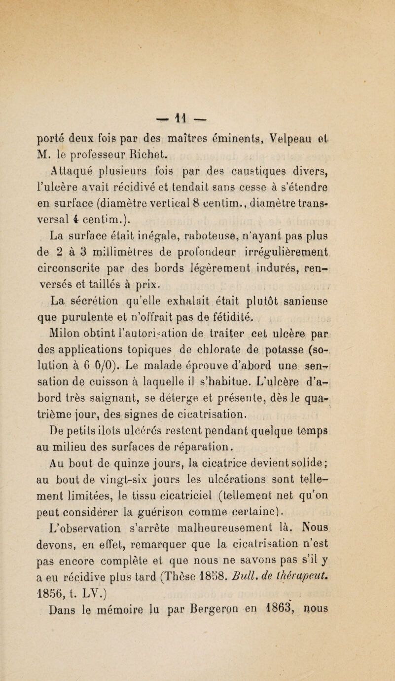 porté deux fois par des maîtres éminents, Velpeau et M. le professeur Richet. Attaqué plusieurs fois par des caufrtiques divers, l’ulcère avait récidivé et tendait sans cesse à s’étendre en surface (diamètre vertical 8 centim., diamètre trans¬ versal 4 centim.). La surface était inégale, raboteuse, n'ayant pas plus de 2 à 3 millimètres de profondeur irrégulièrement, circonscrite par des bords légèrement indurés, ren¬ versés et taillés à prix. La sécrétion qu’elle exhalait était plutôt sanieuse que purulente et n’offrait pas de fétidité. Milon obtint l’autorisation de traiter cet ulcère par des applications topiques de chlorate de potasse (so-, lution à 6 0/0). Le malade éprouve d’abord une sen¬ sation de cuisson à laquelle il s’habitue. L’ulcère d’a¬ bord très saignant, se déterge et présente, dès le qua-^ trième jour, des signes de cicatrisation. De petits ilôts ulcérés restent pendant quelque temps au milieu des surfaces de réparation. Au bout de quinze jours, la cicatrice devient solide; au bout de vingt-six jours les ulcérations sont telle¬ ment limitées, le tissu cicatriciel (tellement net qu’on peut considérer la guérison comme certaine). L’observation s’arrête malheureusement là. Nous devons, en effet, remarquer que la cicatrisation n’est pas encore complète et que nous ne savons pas s’il y a eu récidive plus tard (Thèse 18b8. Bull» de ihérapeut, 18.%, t. LV.) Dans le niémoipe Ju par Bergerpn en 1863, nous