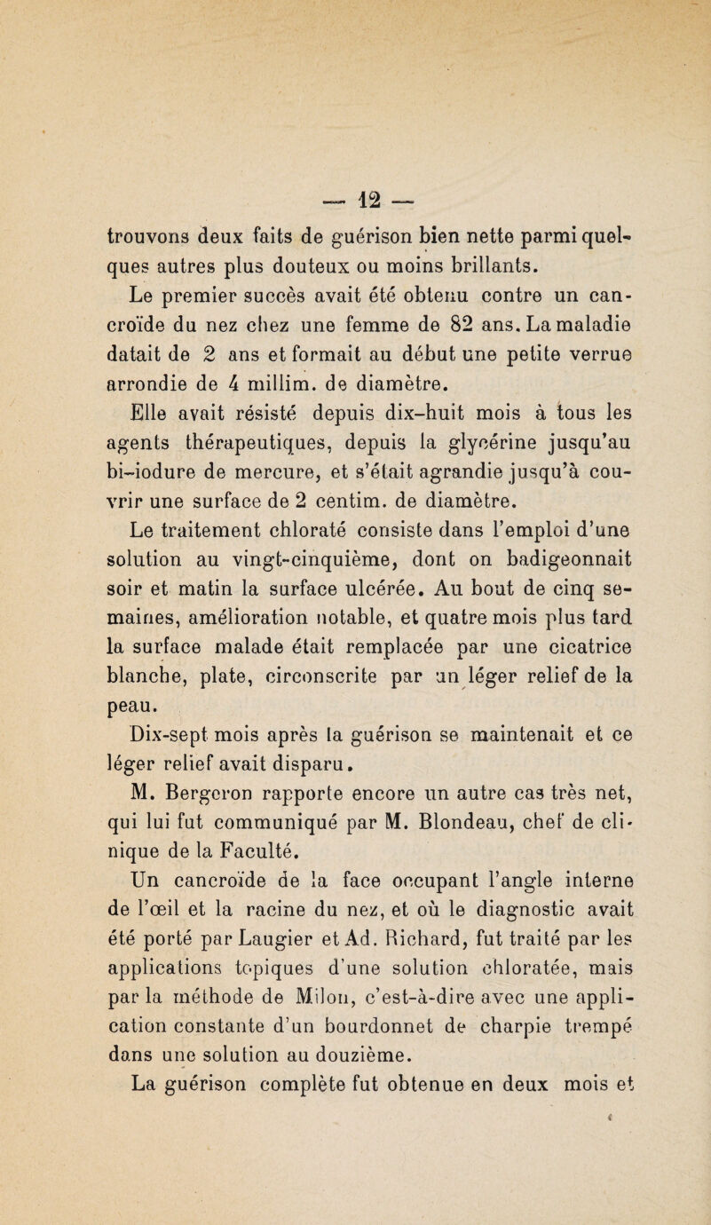 trouvons deux faits de guérison bien nette parmi quel¬ ques autres plus douteux ou moins brillants. Le premier succès avait été obtenu contre un can- croïde du nez chez une femme de 82 ans. La maladie datait de 2 ans et formait au début une petite verrue arrondie de 4 millim. de diamètre. Elle avait résisté depuis dix-huit mois à tous les agents thérapeutiques, depuis la glycérine jusqu’au bi-iodure de mercure, et s’était agrandie jusqu’à cou¬ vrir une surface de 2 centim. de diamètre. Le traitement chloraté consiste dans l’emploi d’une solution au vingt-cinquième, dont on badigeonnait soir et matin la surface ulcérée. Au bout de cinq se¬ maines, amélioration notable, et quatre mois plus tard la surface malade était remplacée par une cicatrice blanche, plate, circonscrite par un léger relief de la peau. Dix-sept mois après la guérison se maintenait et ce léger relief avait disparu. M. Bergeron rapporte encore un autre cas très net, qui lui fut communiqué par M. Blondeau, chef de cli¬ nique de la Faculté. Un cancroïde de la face occupant l’angle interne de l’œil et la racine du nez, et où le diagnostic avait été porté par Laugier et Ad. Richard, fut traité par les applications topiques d’une solution chloratée, mais par la méthode de Miloii, c’est-à-dire avec une appli¬ cation constante d’un bourdonnet de charpie trempé dans une solution au douzième. La guérison complète fut obtenue en deux mois et