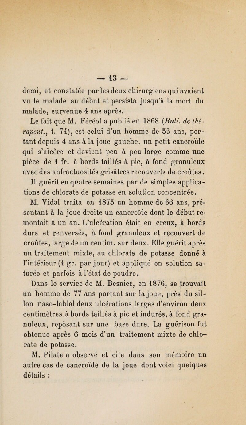 demi, et constatée parles deux chirurgiens qui avaient vu le malade au début et persista jusqu’à la mort du malade, survenue 4 ans après. Le fait que M. Féréol a publié en 1868 [Bull, de thé- râpent,^ t. 74), est celui d’un homme de 56 ans, por¬ tant depuis 4 ans à la joue gauche, un petit cancroïde qui s’ulcère et devient peu à peu large comme une pièce de 1 fr. à bords taillés à pic, à fond granuleux avec des anfractuosités grisâtres recouverts de croûtes. Il guérit en quatre semaines par de simples applica¬ tions de chlorate de potasse en solution concentrée. M. Vidal traita en 1875 un homme de 66 ans, pré¬ sentant à la joue droite un cancroïde dont le début re¬ montait à un an. L’ulcération était en creux, à bords durs et renversés, à fond granuleux et recouvert de croûtes, large de un centim. sur deux. Elle guérit après un traitement mixte, au chlorate de potasse donné à l’intérieur (4 gr. par jour) et appliqué en solution sa¬ turée et parfois à l’état de poudre. Dans le service de M. Besnier, en 1876, se trouvait un homme de 77 ans portant sur la joue, près du sil ¬ lon naso-labial deux ulcérations larges d’environ deux centimètres abords taillés à pic et indurés, à fond gra¬ nuleux, reposant sur une base dure. La guérison fut obtenue après 6 mois d’un traitement mixte de chlo¬ rate de potasse. M. Pilate a observé et cite dans son mémoire un 1 autre cas de cancroïde de la joue dont voici quelques détails :