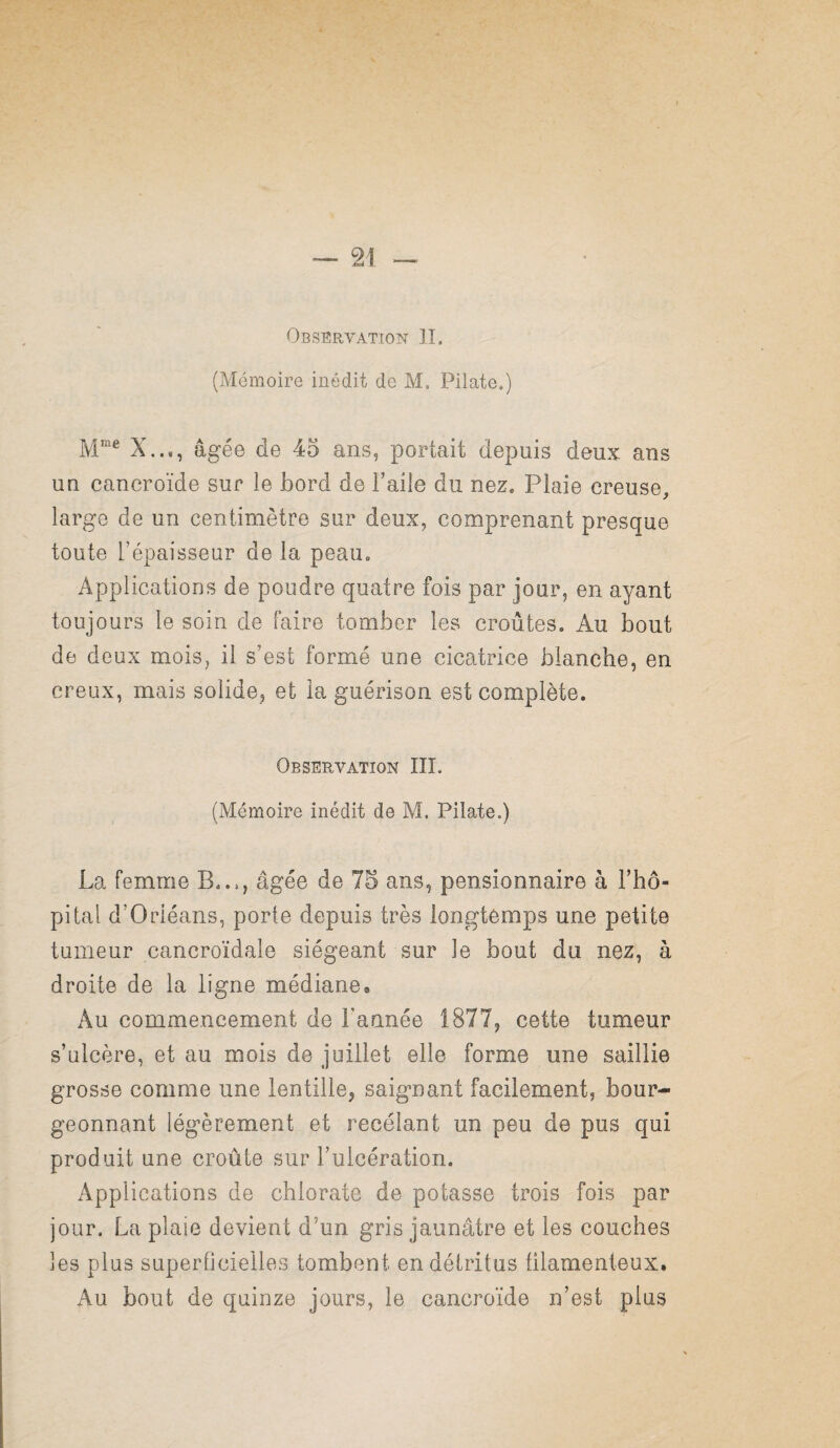 Observation II. (Mémoire inédit de M. Pilate.) X..,, âgée de 45 ans, portait depuis deux ans UQ cancroïde sur le bord de l’aile du nez. Plaie creuse, large de un centimètre sur deux, comprenant presque toute l’épaisseur de la peau. Applications de poudre quatre fois par jour, en ayant toujours le soin de faire tomber les croûtes. Au bout de deux mois, il s’est formé une cicatrice blanche, en creux, mais solide, et la guérison est complète. Observation III. (Mémoire inédit de M. Pilate.) La femme B..., âgée de 75 ans, pensionnaire à l’hô- pitai d’Orléans, porte depuis très longtemps une petite tumeur cancroïdale siégeant sur le bout du nez, à droite de la ligne médiane# Au commencement de Fannée 1877, cette tumeur s’ulcère, et au mois de juillet elle forme une saillie grosse comme une lentille, saignant facilement, bour¬ geonnant légèrement et recelant un peu de pus qui produit une croûte sur l’ulcération. Applications de chlorate de potasse trois fois par jour. La plaie devient d’un gris jaunâtre et les couches les plus superficielles tombent en détritus ülamenteux. Au bout de quinze jours, le cancroïde n’est plus