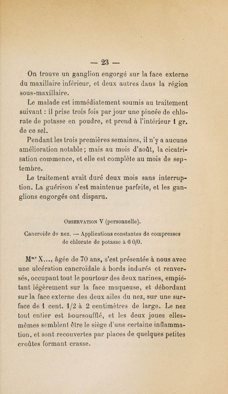 On trouve un ganglion engorgé sur la face externe du maxillaire inférieur^ et deux autres dans la région sous-maxillaire. Le malade est immédiatement soumis au traitement suivant : il prise trois fois par jour une pincée de chlo¬ rate de potasse en poudre, et prend à l’intérieur 1 gr. de ce sel. Pendant les trois premières semaines, il n’y a aucune amélioration notable ; mais au mois d’août, la cicatri¬ sation commence, et elle est complète au mois de sep¬ tembre. Le traitement avait duré deux mois sans interrup¬ tion. La guérison s’est maintenue parfaite, et les gan¬ glions engorgés ont disparu. Observation V (personnelle). Cancroïde du nez. — Applications constantes de compresses de chlorate de potasse à 6 0/0. X..., âgée de 70 ans, s’est présentée à nous avec une ulcération cancroïdale à bords indurés et renver¬ sés, occupant tout le pourtour des deux narines, empié¬ tant légèrement sur la face muqueuse, et débordant sur la face externe des deux ailes du nez, sur une sur¬ face de 1 cent. 1/2 à 2 centimètres de large. Le nez tout enfier est iæursoufflé, et les deux joues elles- mêmes semblent être le siège d’une certaine inflamma¬ tion, et sont recouvertes par places de quelques petites croûtes formant crasse.