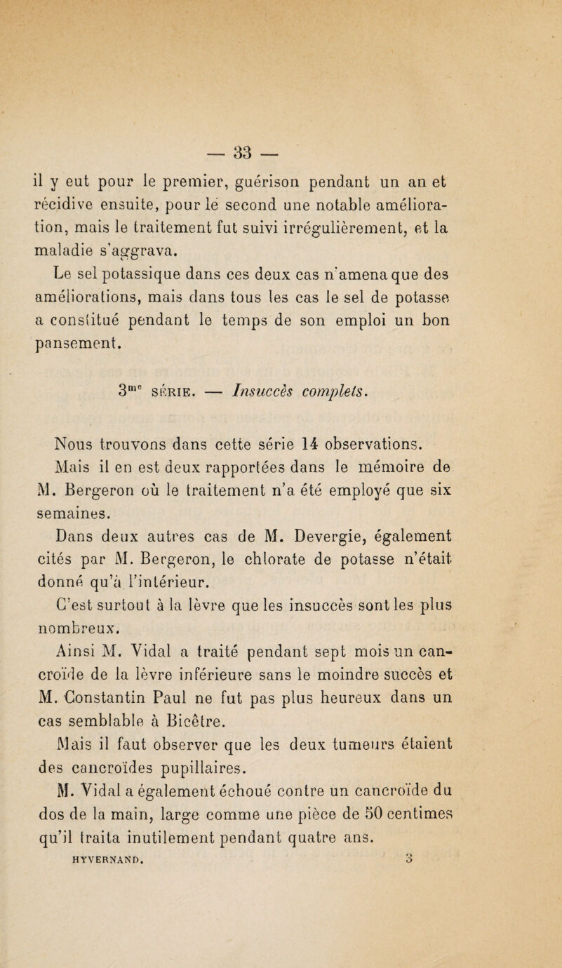 il y eut pour le premier, guérison pendant un an et récidive ensuite, pour lé second une notable améliora¬ tion, mais le traitement fut suivi irrégulièrement, et la maladie s’aggrava. Le sel potassique dans ces deux cas n’amena que des améliorations, mais dans tous les cas le sel de potasse a constitué pendant le temps de son emploi un bon pansement. SÉRIE. — Insuccès complets. Nous trouvons dans cette série 14 observations. Mais il en est deux rapportées dans le mémoire de M. Bergeron où le traitement n’a été employé que six semaines. Dans deux autres cas de M. Devergie, également cités par M. Bergeron, le chlorate de potasse n’était donné qu’à l’intérieur. C’est surtout à la lèvre que les insuccès sont les plus nombreux. Ainsi M. Vidal a traité pendant sept mois un can- croïde de la lèvre inférieure sans le moindre succès et M. Constantin Paul ne fut pas plus heureux dans un cas semblable à Bicêtre. Mais il faut observer que les deux tumeurs étaient des cancroïdes pupillaires. M. Vidal a également échoué contre un cancroïde du dos de la main, large comme une pièce de 50 centimes qu’il traita inutilement pendant quatre ans. HYVERNAND,