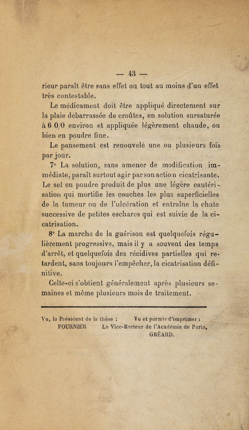 — 43 — rieur paraît être sans effet ou tout au moins d’un effet très contestable. Le médicament doit être appliqué directement sur la plaie débarrassée de croûtes, en solution sursaturée à 6 0/0 environ et appliquée légèrement chaude, ou bien en poudre fine. Le pansement est renouvelé une ou plusieurs fois par jour. 7^ La solution, sans amener de modification im¬ médiate, paraît surtout agir par son action cicatrisante. Le sel en poudre produit de plus une légère cautéri¬ sation qui mortifie les couches les plus superficielles de la tumeur ou de l’ulcération et entraîne la chute successive de petites eschares qui est suivie de la ci¬ catrisation. 8® La marche de la guérison est quelquefois régu¬ lièrement progressive, mais il y a souvent des temps d’arrêt, et quelquefois des récidives partielles qui re¬ tardent, sans toujours l’empêcher, la cicatrisation défi¬ nitive. Celle-ci s’obtient généralement après plusieurs se¬ maines et même plusieurs mois de traitement. Vu, Ig Président de la thèse : Vu et permis d’imprimer : FOURNIER Le Vice-Recteur de l’Académie de Paris, GRÉARD.