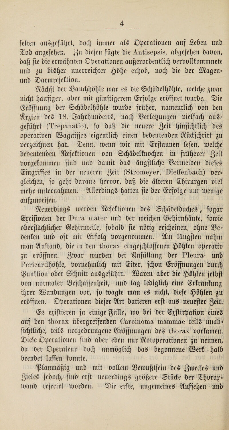feiten auSgeführt, hoch immer als Operationen auf £eBen nnb Oob attgefehen. 3U liefen fügte bie Antisepsis, aügefepen bavon, ba§ fie bie ermähnten Operationen aufjerorbentlich vervodfomntnete nnb i\x Bisher unerreichter §öhe erpoB, nod) bie ber EJtagen- unb Oarmrefeftion. TOchft ber Bauchhöhle mar es bie ©djäbelhöhle, meldje §mar nicht häufiger, aber mit günftigerem (Erfolge eröffnet mürbe. Oie (Eröffnung ber ©d)äöelhöhle mnrbe früher, namentlich oon ben festen beS 18. 3ahrhunbertS, nach Bergungen vielfadj auS= geführt (Trepanatio), fo bafj bie neuere 3eit fpufidjtlich beS operativen EBagniffeS eigentlich einen Bebeutenben fftüdfchritt §u verzeichnen haI* Oemt, menn mir mit (Srftaunen lefen, melche Bebentenben ^efeftioueit oon ©chäbelfnochen in früherer .geit vorgefomntett finb unb bamit baS ängftliche Bermeiben biefeS (Eingriffes in ber neueren geit (Stromeyer, Dieffenbach) ver- gleichen, fo gept barauS hervor, ba§ bie älteren Chirurgen viel mehr unternahmen. ElderbingS ha^en Pe Ber Erfolge nur menige anf^nmeifen. ÜfteuerbingS merbeit fftefeftionen beS ©djähelbadfeS , fogar (Sjcifionen ber Dura mater unb ber meichen (Gehirnhäute, fomie oBerflädjlidjer (Gehirnteile, foBalb fie nötig erfcheinen, ohne Be- benfen unb oft mit (Erfolg oorgenommen. Elm längften nahm man Elnftanb, bie in ben thorax eingefchloffenen göhlen operativ eröffnen, gmar mürben Bei Einfüllung ber Pleura- unb Pericardhöhle, Vornehmlich mit (Stier, fd)on (Eröffnungen burch fßunftion ober ©djnitt auSgeführt. EBaren aBer bie $öhlen felBft von normaler Befchaffenheit, unb lag lebigliöh eine (Srfranfung ihrer EBanbungen vor, fo magte man eS nid)t, biefe §öhlen §u eröffnen. Operationen biefer Elrt batieren erft aus neuefter geit. (SS e;ciftieren ja einige gäde, mo Bei ber (S^ftirpation eines auf ben thorax üBergreifenben Carcinoma mammae teils unaB- fichtliche, teils notgebrnngene (Eröffnungen beS thorax vorlauten. Oiefe Operationen finb aBer eBen nur Elotoperationen zu nennen, ba ber Operateur hoch unmöglich baS Begonnene EBert fyalb Beenbet laffen tonnte. ^lanmäjzig unb mit vollem Bemufjtfein beS gmedeS unb gieleS jebod), finb erft neuerbingS größere ©tüde ber Ohora£* manb refecirt morben. Oie erfte, ungemeines Eluffeljen unb