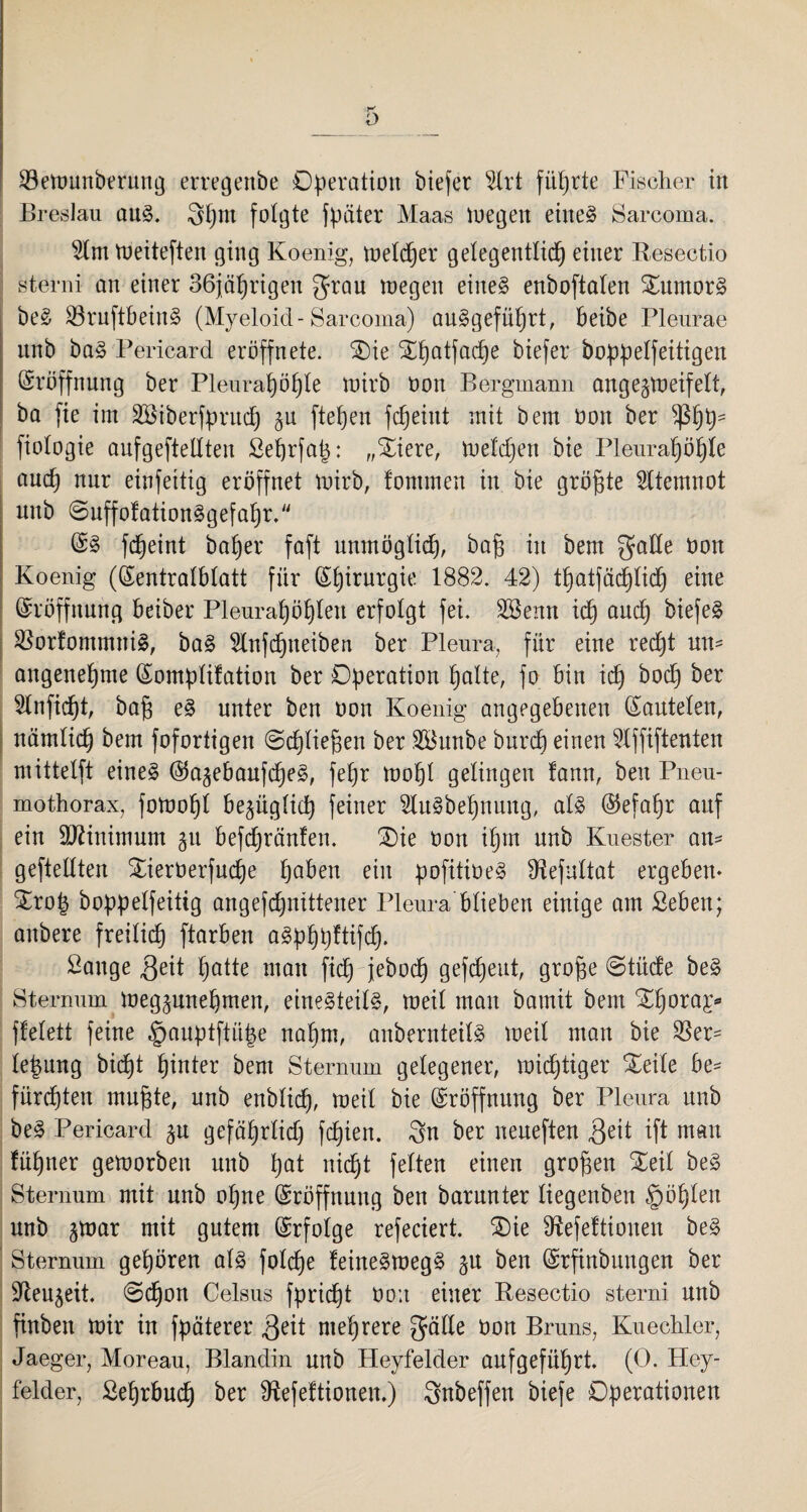 23ewunberung erregenbe Operation biefer 2lrt führte Fischer in Breslau aus. 8hm folgte fpäter Maas Wegen eiltet Sarcoma. 2lm Weiteften ging Koenig, welcher gelegentlich einer Resectio sterni an einer 36jährigen grau wegen eines enboftaten £umorS beS SSruftbeinS (Myeloid - Sarcoma) auSgeführt, beibe Pleurae unb baS Pericard eröffnete. £)ie SEhotfadfe biefer boppelfeitigen Eröffnung ber Pleurahöhle wirb non Bergmann angegweifelt, ba fie im Söiberfpntd) §u ftehen fcheint mit bem öon ber phh' fiologie anfgeftellten Sehrfap: „£iere, Weldjen bie Pleurahöhle auch nur einfeitig eröffnet wirb, fontmen in bie größte Atemnot nnb SuffofationSgefahr. @S fcheint baher faft unmöglid), ba§ in bem gade non Koenig ((Sentralblatt für Chirurgie 1882. 42) thatfädjlich eine Eröffnung beiber Pleurahöhlen erfolgt fei. 2öenn ich oud) biefe§ SBorfommniS, baS 2lnfd)neiben ber Pleura, für eine recht un¬ angenehme ©omplifation ber Operation holte, fo bin ich ^och ^er 2lnfid)t, ba§ eS unter ben non Koenig angegebenen ©autelen, nämlich bem fofortigen Schließen ber 2Bunbe burch einen 2lffiftenten mittelft eines ©a^ebaufcheS, fehr wohl gelingen !ann, beit Pneu¬ mothorax, fowohl bezüglich feiner 2luSbehnung, als ©efal)r auf ein Minimum §u befdjränfen. SDie non ihm unb Kuester an- geteilten £ierüerfuche hoben ein pofüioeS fHefultat ergeben- £ro| boppelfeittg angefdjnittener Pleura blieben einige am ßeben; anbere freilich ftarben aSphpftifd). Sange 3eit hatte man fid) jeboch gefreut, grope Stüde beS Sternum Weg^nnehmen, einesteils, weil man barnit bem Xhoraj- ffelett feine §auptftü|e nahm, anbernteilS weil man bie $er- le|nng bicpt fputer bem Sternum gelegener, wichtiger Xeile be* fürchten mufjte, unb enblid), weit bie Eröffnung ber Pleura unb beS Pericard ^n gefährlich fchien. 3n ber neueften .Qeit ift man fühner geworben unb hot nicht fetten einen großen Xeit beS Sternum mit unb ohne Eröffnung ben barnnter tiegenben §öhten unb §war mit gutem Erfolge referiert. SDie Sftefeftionen beS Sternum gehören als folche feineSwegS ^u ben (Srftnbungen ber Sden^eit. (Schon Celsus fpridjt oo;t einer Resectio sterni unb finben Wir in fpäterer 3e^t mehrere gälte Don Bruns, Kuechler, Jaeger, Moreau, Blandin nnb Heyfelder auf geführt. (0. Hey¬ felder, Sehrbuch ber Sftefeftionen.) Snbeffen biefe Operationen