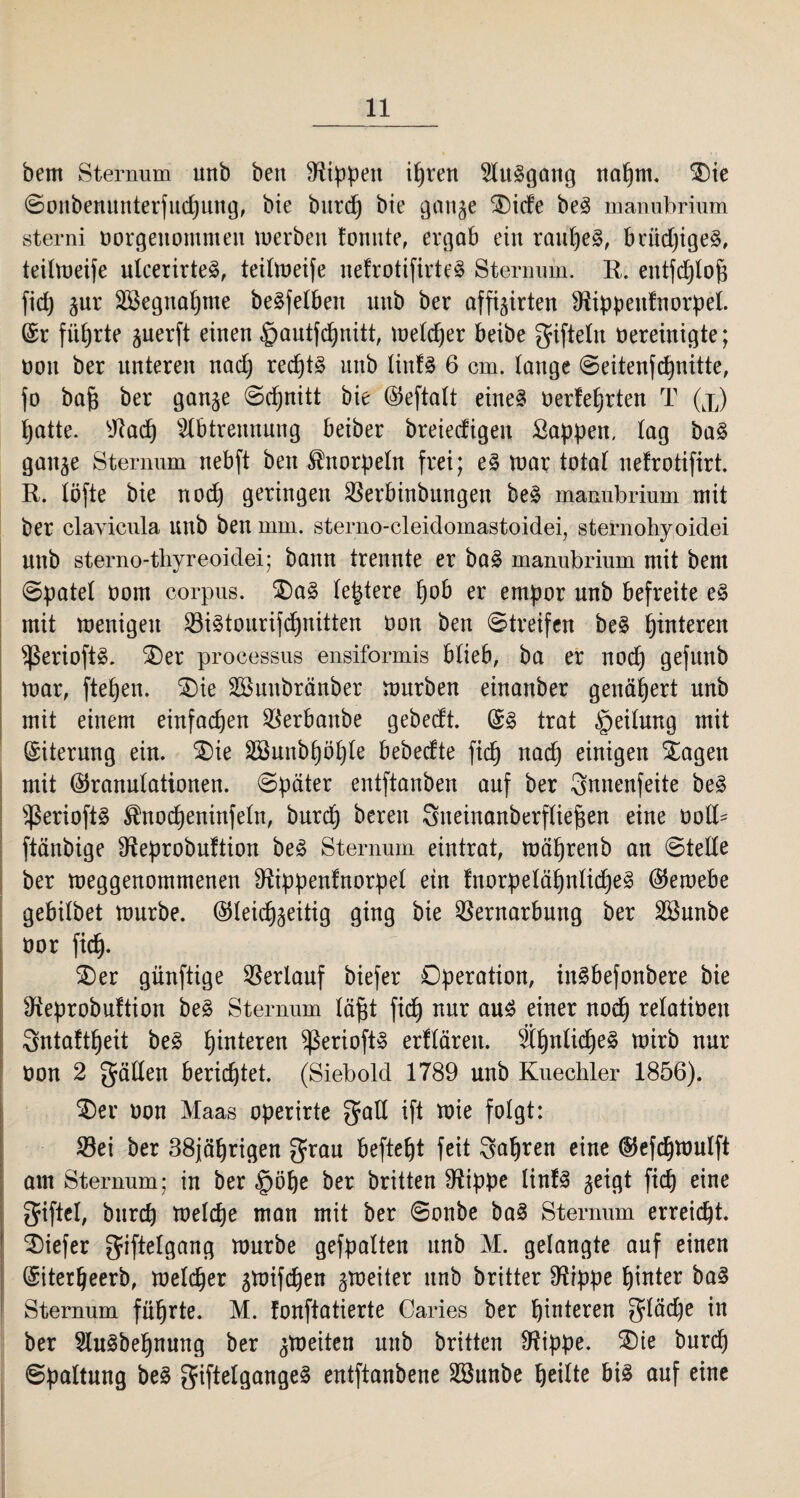 bem Sternum unb ben Rippen itjren Aufgang naljrn. SE)ie ©onbenunterfudjung, bie burd) bie gange ®icfe be3 manubrium sterni borgenommen werben tonnte, ergab ein raut)e§, briid)ige§, teilweife utcerirteä, teilweife nefrotifirteS Sternum. R. entfdjtofj fidj gur Vkgnafpue beäfetben nnb ber affigirten Sftippenfnorpet. (Sr führte guerft einen §autfd)nitt, wetdjer beibe giftein bereinigte; bon ber unteren nad) redjt3 unb linU 6 cm. tauge ©eitenfdjnitte, fo bafj ber gange ©djnitt bie ©eftatt eineä berfet)rten T (x) tjatte. y^adf) Abtrennung beiber breiedigen Sappen, tag ba§ gange Sternum nebft ben ^norpetn frei; e§ war total nefrotifirt. R. tcfte bie nod) geringen Verbinbungen be§ manubrium mit ber clavicula unb ben mm. sterno-cleidomastoidei, sternohyoidei unb sterno-thyreoidei; bann trennte er ba£ manubrium mit bem ©patet bom corpus. $)a3 teuere f)ob er empor unb befreite e§ mit wenigen ViMourifdjnitten bon ben ©treifen be§ Hinteren ^3erioft§. $)er processus ensiformis blieb, ba er nod) gefunb war, ftetjen. SDie SBunbränber würben einanber genähert unb mit einem einfachen Verbanbe gebedt. (S§ trat §eitung mit (Siterung ein. SDie 2öunbf)öl)le bebedte fidj nad) einigen Stagen mit ©ranutationen. ©pater entftanben auf ber gnnenfeite be3 $erioft§ $noct)eninfetn, burdj bereu Sneinanberftiefjen eine bolt- ftänbige Steprobuftion be£ Sternum eintrat, wäfjrenb an ©tette ber weggenommenen ^ippentnorpet ein fnorpeläf)ntid)e3 ©ewebe gebitbet würbe, ©teidjgeitig ging bie Vernarbung ber Söunbe bor fid). SDer günftige Verlauf biefer Operation, in§befonbere bie 9ieprobuftion be£ Sternum täfjt fid) nur au£ einer nod) retatibeu Sntafttjeit be3 Hinteren ^erioft» erttären. ÄtjnlidjeS wirb nur bon 2 gatten berichtet. (Siebold 1789 unb Kuechler 1856). $)er bon Maas operirte galt ift wie fotgt: Vei ber 38jäf)rigen grau beftetjt feit galjren eine ©efdjwutft am Sternum; in ber $ötje ber britten Diippe Iinf3 geigt fiep eine giftet, burd) welche man mit ber ©onbe ba3 Sternum erreicht, tiefer gifteigang würbe gefpatten unb M. gelangte auf einen (Siterljeerb, wetdjer gwifdjen gweiter unb britter Diippe pinter ba§ Sternum fuprte. M. fonftatierte Caries ber pinteren glädje in ber Au§bet)nung ber gWeiten unb britten Dlippe. SDie burd) ©pattung be§ giftelgange§ entftanbene VSunbe peilte bis auf eine