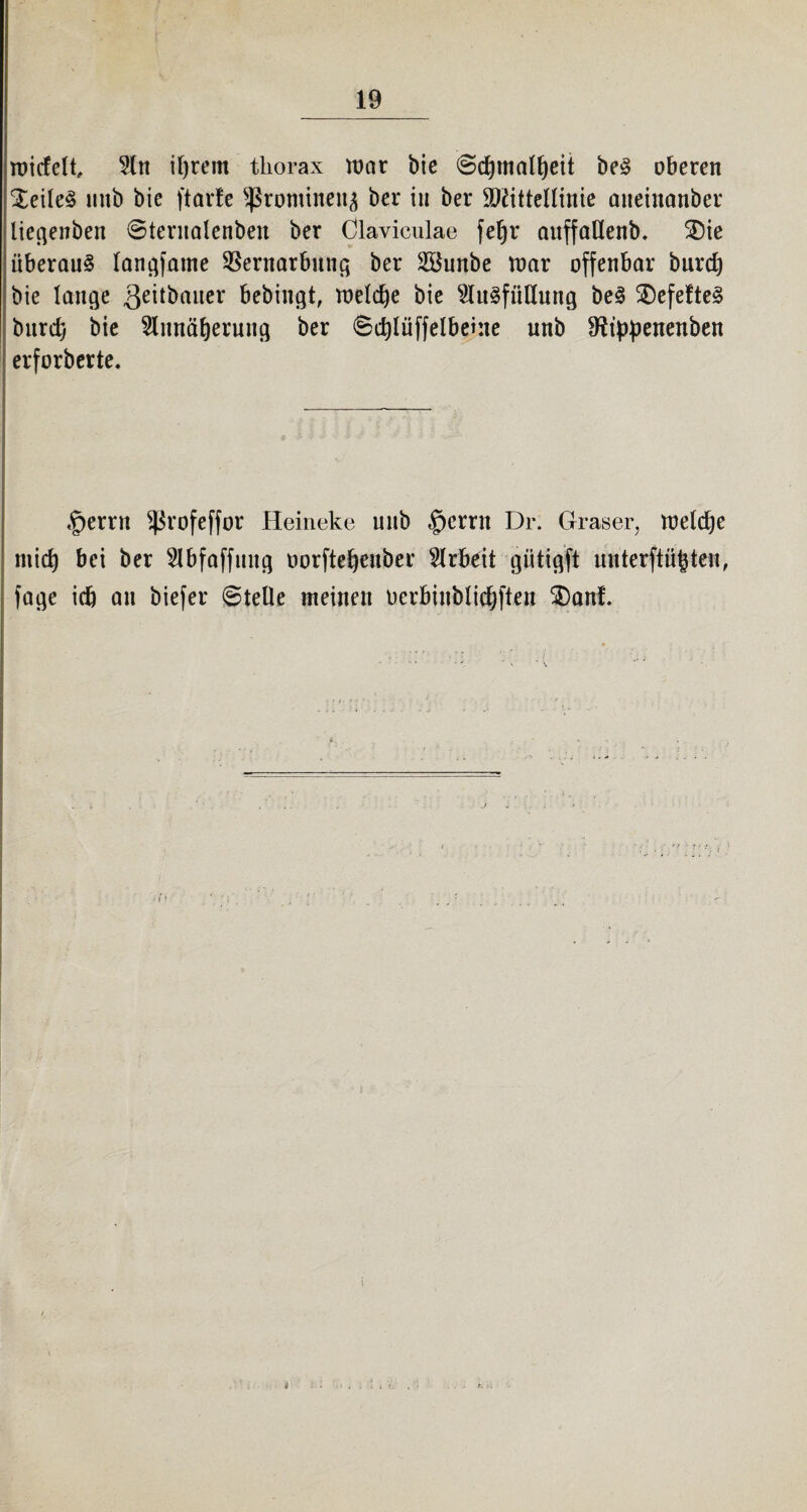 widelt, 9ln iffrem tliorax war bie ©d)tnalf)eit beS oberen $eile£ mtb bie ftarfe Sßrontineita ber in ber Mittellinie aneinanber liegenben ©teritalenben ber Claviculae feljr auffaHenb. 3)ie überaus langsame Vernarbung ber 2öunbe war offenbar burd) bie lange geitbauer bebingt, welche bie Ausfüllung beS SDefefteS bitrd) bie Annäherung ber ©djlüffelbekie unb 9ftppenenben erforberte. ^errn Sßrofeffor Heineke unb §crrn Dr. Graser, weldje mid) bei ber Abfaffmtg oorfte^euber Arbeit gütigft unterftüfcte«, fage ic& an biefer ©teile meinen üerbinblidjften 3)ani