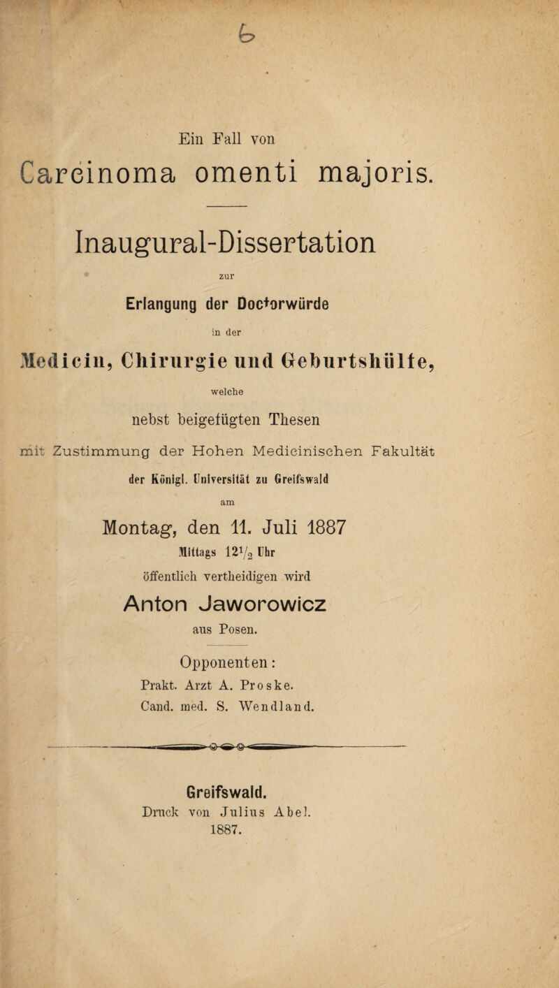 Ein Fall von Carcinoma omenti majoris. Inaugural-Dissertation zur Erlangung der Doc+orwürde in der Medicin, Chirurgie und Geburtshülle, welche nebst beigefügten Thesen mit Zustimmung der Hohen Medieinisehen Fakultät der Königi. Universität zu Greifswald am Montag, den 11. Juli 1887 Mittags 12Vs Uhr öffentlich vertheidigen wird Anton Jaworowicz ans Posen. Opponenten: Prakt. Arzt A. Proske. Cand. med. S. Wendland. --- Greifswald. Dmck von Julius Abel. 1887.