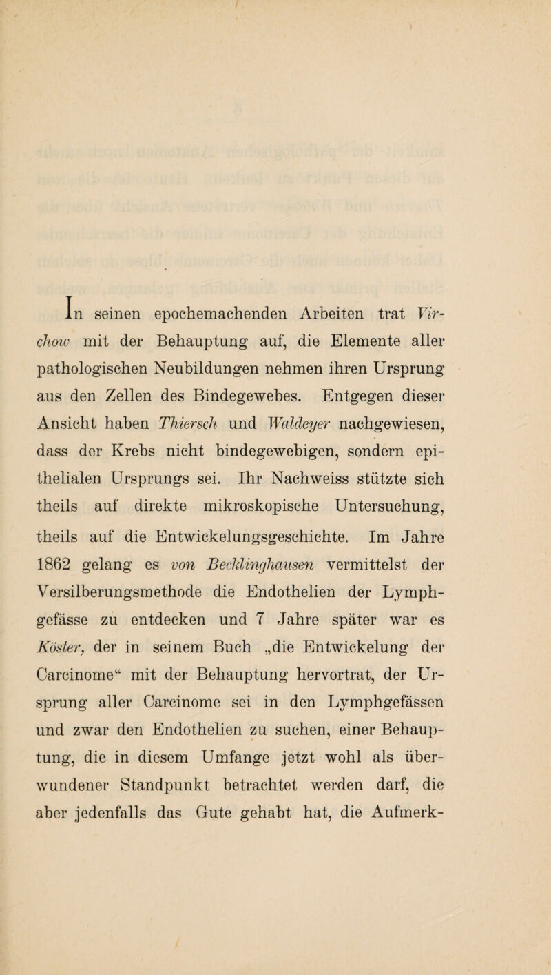 In seinen epochemachenden Arbeiten trat Vir- chow mit der Behauptung auf, die Elemente aller pathologischen Neubildungen nehmen ihren Ursprung aus den Zellen des Bindegewebes. Entgegen dieser Ansicht haben Thiersch und Waldeyer nachgewiesen, dass der Krebs nicht bindegewebigen, sondern epi¬ thelialen Ursprungs sei. Ihr Nachweiss stützte sich theils auf direkte mikroskopische Untersuchung, theils auf die Entwickelungsgeschichte. Im Jahre 1862 gelang es von Beetdinghausen vermittelst der Versilberungsmethode die Endothelien der Lymph- gefässe zu entdecken und 7 Jahre später war es Köster, der in seinem Buch „die Entwickelung der Carcinome“ mit der Behauptung hervortrat, der Ur¬ sprung aller Carcinome sei in den Lymphgefässen und zwar den Endothelien zu suchen, einer Behaup¬ tung, die in diesem Umfange jetzt wohl als über¬ wundener Standpunkt betrachtet werden darf, die aber jedenfalls das Gute gehabt hat, die Aufmerk-