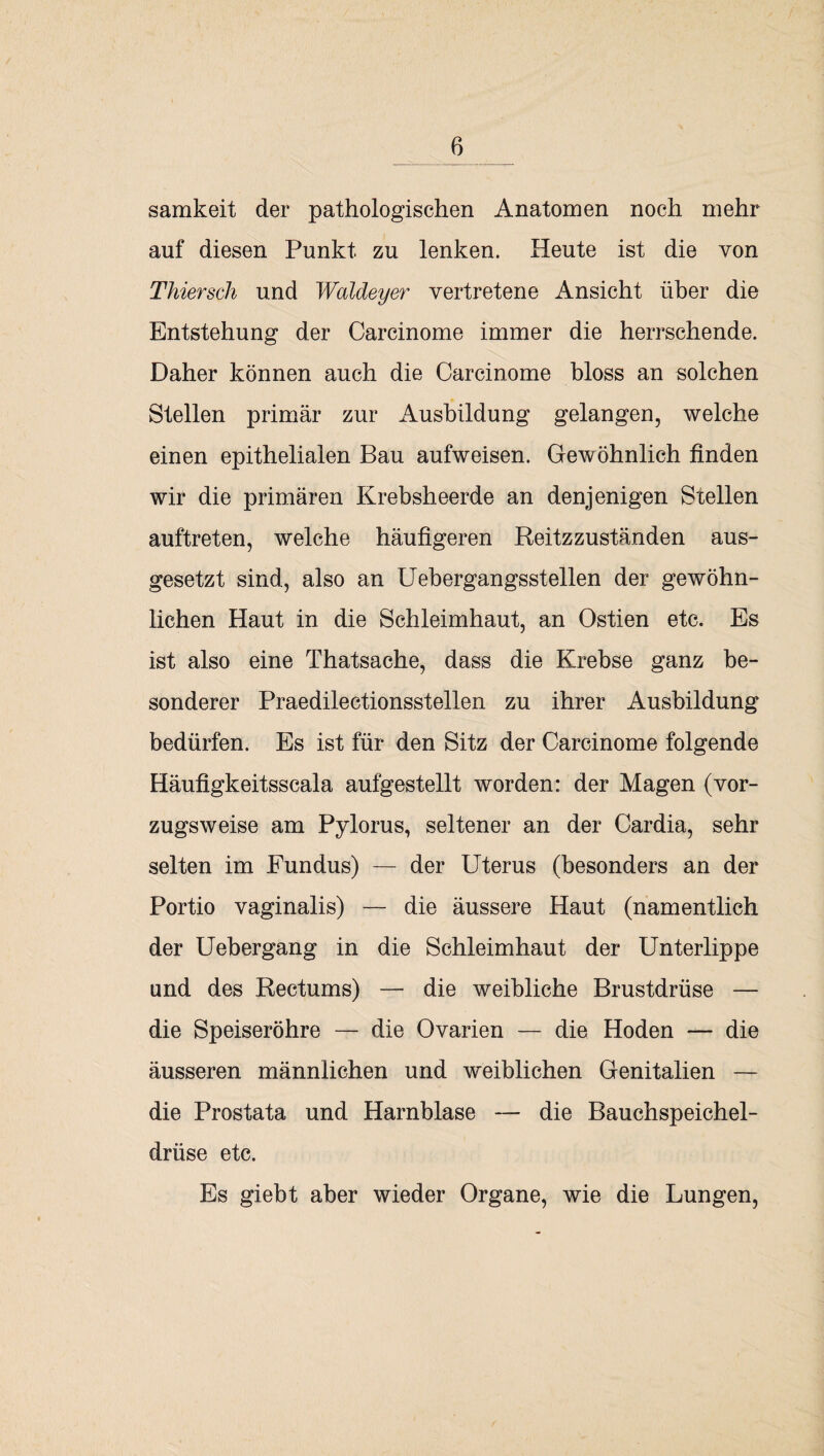 samkeit der pathologischen Anatomen noch mehr auf diesen Punkt zu lenken. Heute ist die von Thier sch und Waldeyer vertretene Ansicht über die Entstehung der Carcinome immer die herrschende. Daher können auch die Carcinome bloss an solchen Stellen primär zur Ausbildung gelangen, welche einen epithelialen Bau aufweisen. Gewöhnlich finden wir die primären Krebsheerde an denjenigen Stellen auftreten, welche häufigeren Reitzzuständen aus¬ gesetzt sind, also an Uebergangsstellen der gewöhn¬ lichen Haut in die Schleimhaut, an Ostien etc. Es ist also eine Thatsache, dass die Krebse ganz be¬ sonderer Praedilectionsstellen zu ihrer Ausbildung bedürfen. Es ist für den Sitz der Carcinome folgende Häufigkeitsscala aufgestellt worden: der Magen (vor¬ zugsweise am Pylorus, seltener an der Cardia, sehr selten im Fundus) — der Uterus (besonders an der Portio vaginalis) — die äussere Haut (namentlich der Uebergang in die Schleimhaut der Unterlippe und des Rectums) — die weibliche Brustdrüse — die Speiseröhre — die Ovarien — die Hoden — die äusseren männlichen und weiblichen Genitalien — die Prostata und Harnblase — die Bauchspeichel¬ drüse etc. Es giebt aber wieder Organe, wie die Lungen,