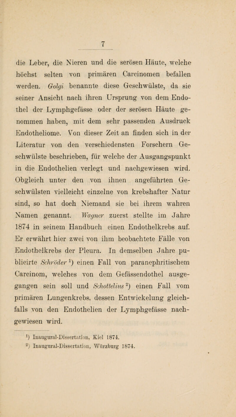 die Leber, die Nieren und die serösen Häute, welche höchst selten von primären Carcinomen befallen werden. Golgi benannte diese Geschwülste, da sie seiner Ansicht nach ihren Ursprung von dem Endo¬ thel der Lymphgefässe oder der serösen Häute ge¬ nommen haben, mit dem sehr passenden Ausdruck Endotheliome. Yron dieser Zeit an finden sich in der Literatur von den verschiedensten Forschern Ge¬ schwülste beschrieben, für welche der Ausgangspunkt in die Endothelien verlegt und nachgewiesen wird. Obgleich unter den von ihnen angeführten Ge¬ schwülsten vielleicht einzelne von krebshafter Natur sind, so hat doch Niemand sie bei ihrem wahren Namen genannt. Wagner zuerst stellte im Jahre 1874 in seinem Handbuch einen Endothelkrebs auf. Er erwährt hier zwei von ihm beobachtete Fälle von Endothelkrebs der Pleura. In demselben Jahre pu- blicirte Schröder * 2) einen Fall von paranephritischem Carcinom, welches von dem Gefässendothel ausge¬ gangen sein soll und Schottelms2) einen Fall vom primären Lungenkrebs, dessen Entwickelung gleich¬ falls von den Endothelien der Lymphgefässe nach¬ gewiesen wird. J) Inaugural-Dissertation, Kiel 1874. 2) Inangural-Dissertation, Würzburg 1874.