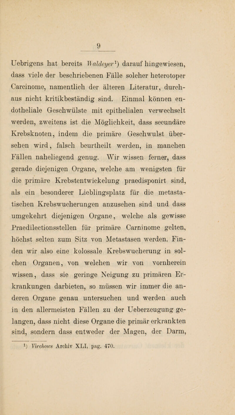 Uebrigens hat bereits T\aldeyer1) daraufhingewiesen, dass viele der beschriebenen Fälle solcher heterotoper Carcinome, namentlich der älteren Literatur, durch¬ aus nicht kritikbeständig sind. Einmal können en¬ dotheliale Geschwülste mit epithelialen verwechselt werden, zweitens ist die Möglichkeit, dass secundäre Krebsknoten, indem die primäre Geschwulst über¬ sehen wird, falsch beurtheilt werden, in manchen Fällen naheliegend genug. Wir wissen ferner, dass gerade diejenigen Organe, welche am wenigsten für die primäre Krebstentwickelung praedisponirt sind, als ein besonderer Lieblingsplatz für die metasta¬ tischen Krebswucherungen anzusehen sind und dass umgekehrt diejenigen Organe, welche als gewisse Praedilectionsstellen für primäre Carninome gelten, höchst selten zum Sitz von Metastasen werden. Fin¬ den wir also eine kolossale Krebswucherung in sol¬ chen Organen, von welchen wir von vornherein wissen, dass sie geringe Neigung zu primären Er¬ krankungen darbieten, so müssen wir immer die an¬ deren Organe genau untersuchen und werden auch in den allermeisten Fällen zu der Ueberzeugung ge¬ langen, dass nicht diese Organe die primär erkrankten sind, sondern dass entweder der Magen, der Darm, x) Virchows Archiv XLI, pag. 470.