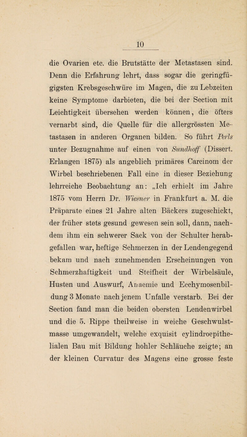 die Ovarien etc, die Brutstätte der Metastasen sind. Denn die Erfahrung lehrt, dass sogar die geringfü¬ gigsten Krebsgeschwüre im Magen, die zu Lebzeiten keine Symptome darbieten, die bei der Section mit Leichtigkeit übersehen werden können, die öfters vernarbt sind, die Quelle für die allergrössten Me¬ tastasen in anderen Organen bilden. So führt Perls unter Bezugnahme auf einen von Sundhoff (Dissert. Erlangen 1875) als angeblich primäres Carcinom der Wirbel beschriebenen Fall eine in dieser Beziehung lehrreiche Beobachtung an: „Ich erhielt im Jahre 1875 vom Herrn Dr. Wiesner in Frankfurt a. M. die Präparate eines 21 Jahre alten Bäckers zugeschickt, der früher stets gesund gewesen sein soll, dann, nach¬ dem ihm ein schwerer Sack von der Schulter herab¬ gefallen war, heftige Schmerzen in der Lendengegend bekam und nach zunehmenden Erscheinungen von Schmerzhaftigkeit und Steifheit der Wirbelsäule, Husten und Auswurf, Anaemie und Ecchymosenbil- dung 3 Monate nach jenem Unfälle verstarb. Bei der Section fand man die beiden obersten Lendenwirbel und die 5. Hippe theilweise in weiche Geschwulst¬ masse umgewandelt, welche exquisit cylindroepithe- lialen Bau mit Bildung hohler Schläuche zeigte; an der kleinen Curvatur des Magens eine grosse feste