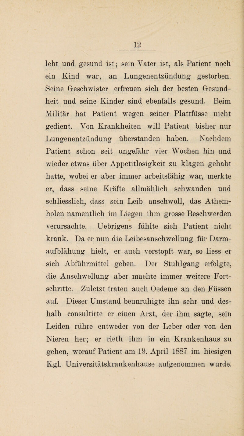 lebt und gesund ist; sein Vater ist, als Patient noch ein Kind war, an Lungenentzündung gestorben. Seine Geschwister erfreuen sich der besten Gesund¬ heit und seine Kinder sind ebenfalls gesund. Beim Militär hat Patient wegen seiner Plattfüsse nicht gedient. Von Krankheiten will Patient bisher nur Lungenentzündung überstanden haben. Nachdem Patient schon seit ungefähr vier Wochen hin und wieder etwas über Appetitlosigkeit zu klagen gehabt hatte, wobei er aber immer arbeitsfähig war, merkte er, dass seine Kräfte allmählich schwanden und schliesslich, dass sein Leib anschwoll, das Athem- holen namentlich im Liegen ihm grosse Beschwerden verursachte. Uebrigens fühlte sich Patient nicht krank. Da er nun die Leibesanschwellung für Darm¬ aufblähung hielt, er auch verstopft war, so liess er sich Abführmittel geben. Der Stuhlgang erfolgte, die Anschwellung aber machte immer weitere Fort¬ schritte. Zuletzt traten auch Oedeme an den Füssen auf. Dieser Umstand beunruhigte ihn sehr und des¬ halb consultirte er einen Arzt, der ihm sagte, sein Leiden rühre entweder von der Leber oder von den Nieren her; er rieth ihm in ein Krankenhaus zu gehen, worauf Patient am 19. April 1887 im hiesigen Kgl. Universitätskrankenhause aufgenommen wurde.