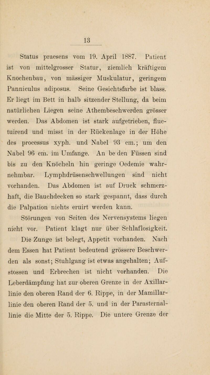 Status praesens vom 19. April 1887. Patient ist von mittelgrosser Statur, ziemlich kräftigem Knochenbau, von massiger Muskulatur, geringem Panniculus adiposus. Seine Gesichtsfarbe ist blass. Er liegt im Bett in halb sitzender Stellung, da beim natürlichen Liegen seine Athembeschwerden grösser werden. Das Abdomen ist stark aufgetrieben, fluc- tuirend und misst in der Rückenlage in der Höhe des processus xyph. und Nabel 93 cm.; um den Nabel 96 cm. im Umfange. An be den Füssen sind bis zu den Knöcheln hin geringe Oedemie wahr¬ nehmbar. Lymphdrüsenschwellungen sind nicht vorhanden. Das Abdomen ist auf Druck schmerz¬ haft, die Bauchdecken so stark gespannt, dass durch die Palpation nichts eruirt werden kann. Störungen von Seiten des Nervensystems liegen nicht vor. Patient klagt nur über Schlaflosigkeit. Die Zunge ist belegt, Appetit vorhanden. Nach dem Essen hat Patient bedeutend grössere Beschwer¬ den als sonst; Stuhlgang ist etwas angehalten; Auf- stossen und Erbrechen ist nicht vorhanden. Die Leberdämpfung hat zur oberen Grenze in der Axillar¬ linie den oberen Rand der 6. Rippe, in der Mamillar- linie den oberen Rand der 5. und in der Parasternal¬ linie die Mitte der 5. Rippe. Die untere Grenze der