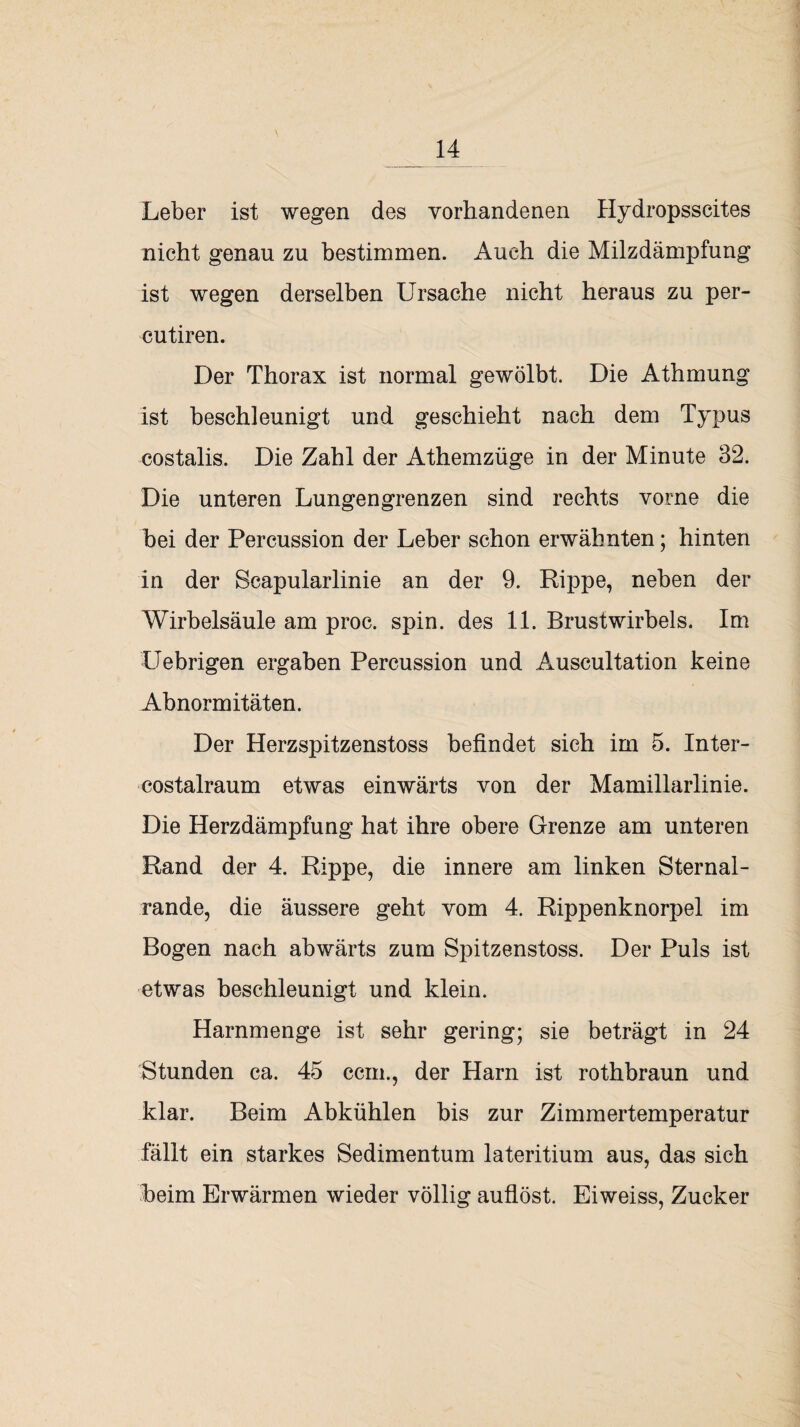 Leber ist wegen des vorhandenen Hydropsscites nicht genau zu bestimmen. Auch die Milzdämpfung ist wegen derselben Ursache nicht heraus zu per- cutiren. Der Thorax ist normal gewölbt. Die Athmung ist beschleunigt und geschieht nach dem Typus costalis. Die Zahl der Athemzüge in der Minute 32. Die unteren Lungengrenzen sind rechts vorne die bei der Percussion der Leber schon erwähnten; hinten in der Scapularlinie an der 9. Rippe, neben der Wirbelsäule am proc. spin. des 11. Brustwirbels. Im Uebrigen ergaben Percussion und Auscultation keine Abnormitäten. Der Herzspitzenstoss befindet sich im 5. Inter- costalraum etwas einwärts von der Mamillarlinie. Die Herzdämpfung hat ihre obere Grenze am unteren Rand der 4. Rippe, die innere am linken Sternal- rande, die äussere geht vom 4. Rippenknorpel im Bogen nach abwärts zum Spitzenstoss. Der Puls ist etwas beschleunigt und klein. Harnmenge ist sehr gering; sie beträgt in 24 Stunden ca. 45 ccm., der Harn ist rothbraun und klar. Beim Abkühlen bis zur Zimmertemperatur fällt ein starkes Sedimentum lateritium aus, das sich beim Erwärmen wieder völlig auflöst. Eiweiss, Zucker