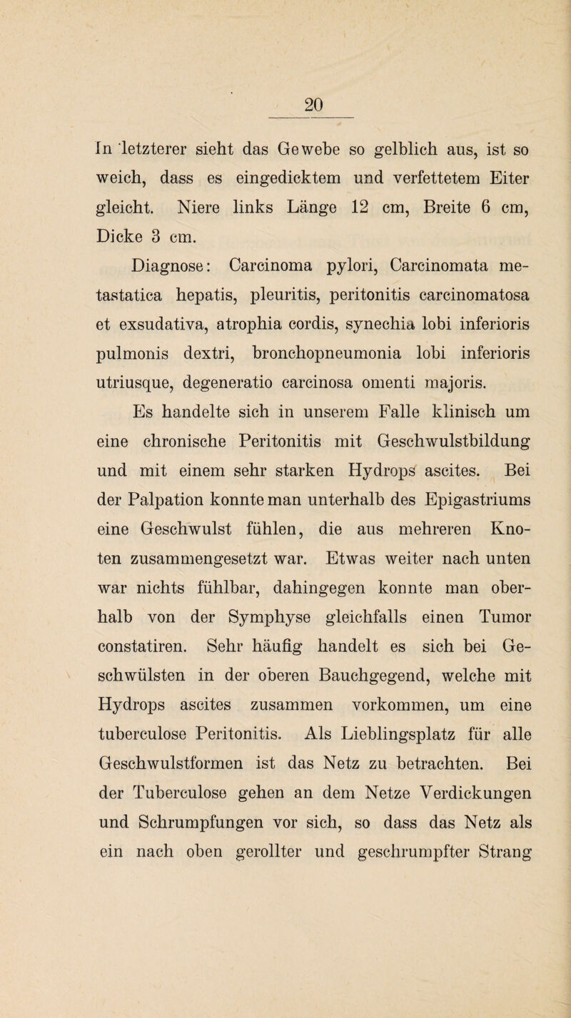 In letzterer sieht das Gewebe so gelblich aus, ist so weich, dass es eingedicktem und verfettetem Eiter gleicht. Niere links Länge 12 cm, Breite 6 cm, Dicke 3 cm. Diagnose: Carcinoma pylori, Carcinomata me- tastatica hepatis, pleuritis, peritonitis carcinomatosa et exsudativa, atrophia cordis, synechia lobi inferioris pulmonis dextri, bronchopneumonia lobi inferioris utriusque, degeneratio carcinosa omenti majoris. Es handelte sich in unserem Falle klinisch um eine chronische Peritonitis mit Geschwulstbildung und mit einem sehr starken Hydrops ascites. Bei der Palpation konnte man unterhalb des Epigastriums eine Geschwulst fühlen, die aus mehreren Kno¬ ten zusammengesetzt war. Etwas weiter nach unten war nichts fühlbar, dahingegen konnte man ober¬ halb von der Symphyse gleichfalls einen Tumor constatiren. Sehr häufig handelt es sich bei Ge¬ schwülsten in der oberen Bauchgegend, welche mit Hydrops ascites zusammen Vorkommen, um eine tuberculose Peritonitis, Als Lieblingsplatz für alle Geschwulstformen ist das Netz zu betrachten. Bei der Tuberculose gehen an dem Netze Verdickungen und Schrumpfungen vor sich, so dass das Netz als ein nach oben gerollter und geschrumpfter Strang