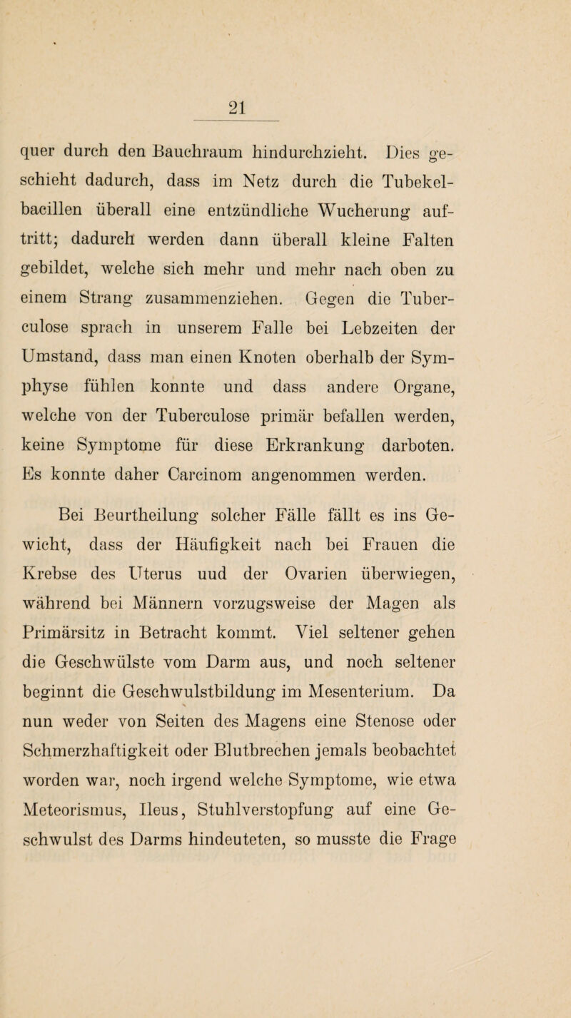 quer durch den Bauchraum hindurchzieht. Dies ge¬ schieht dadurch, dass im Netz durch die Tubekel- bacillen überall eine entzündliche Wucherung auf- tritt; dadurch werden dann überall kleine Falten gebildet, welche sich mehr und mehr nach oben zu einem Strang zusammenziehen. Gegen die Tuber- culose sprach in unserem Falle bei Lebzeiten der Umstand, dass man einen Knoten oberhalb der Sym¬ physe fühlen konnte und dass andere Organe, welche von der Tuberculose primär befallen werden, keine Symptome für diese Erkrankung darboten. Es konnte daher Carcinom angenommen werden. Bei Beurtheilung solcher Fälle fällt es ins Ge¬ wicht, dass der Häufigkeit nach bei Frauen die Krebse des Uterus uud der Ovarien über wiegen, während bei Männern vorzugsweise der Magen als Primärsitz in Betracht kommt. Viel seltener gehen die Geschwülste vom Darm aus, und noch seltener beginnt die Geschwulstbildung im Mesenterium. Da nun weder von Seiten des Magens eine Stenose oder Schmerzhaftigkeit oder Blutbrechen jemals beobachtet worden war, noch irgend welche Symptome, wie etwa Meteorismus, Ileus, Stuhlverstopfung auf eine Ge¬ schwulst des Darms hindeuteten, so musste die Frage